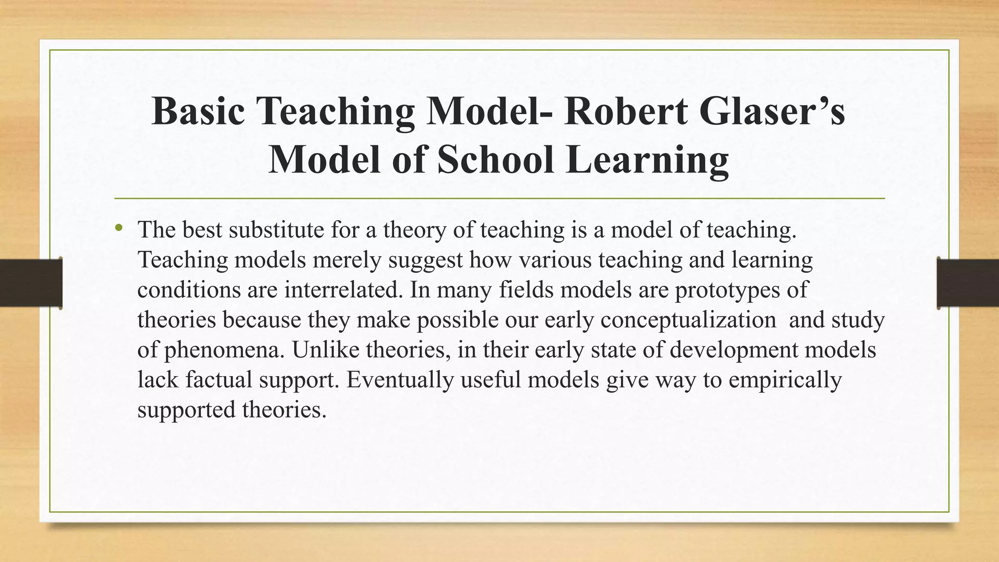 Basic Teaching Model- Robert Glaser’s
Model of School Learning
• The best substitute for a theory of teaching is a model of teaching.
Teaching models merely suggest how various teaching and learning
conditions are interrelated. In many fields models are prototypes of
theories because they make possible our early conceptualization and study
of phenomena. Unlike theories, in their early state of development models
lack factual support. Eventually useful models give way to empirically
supported theories.
 