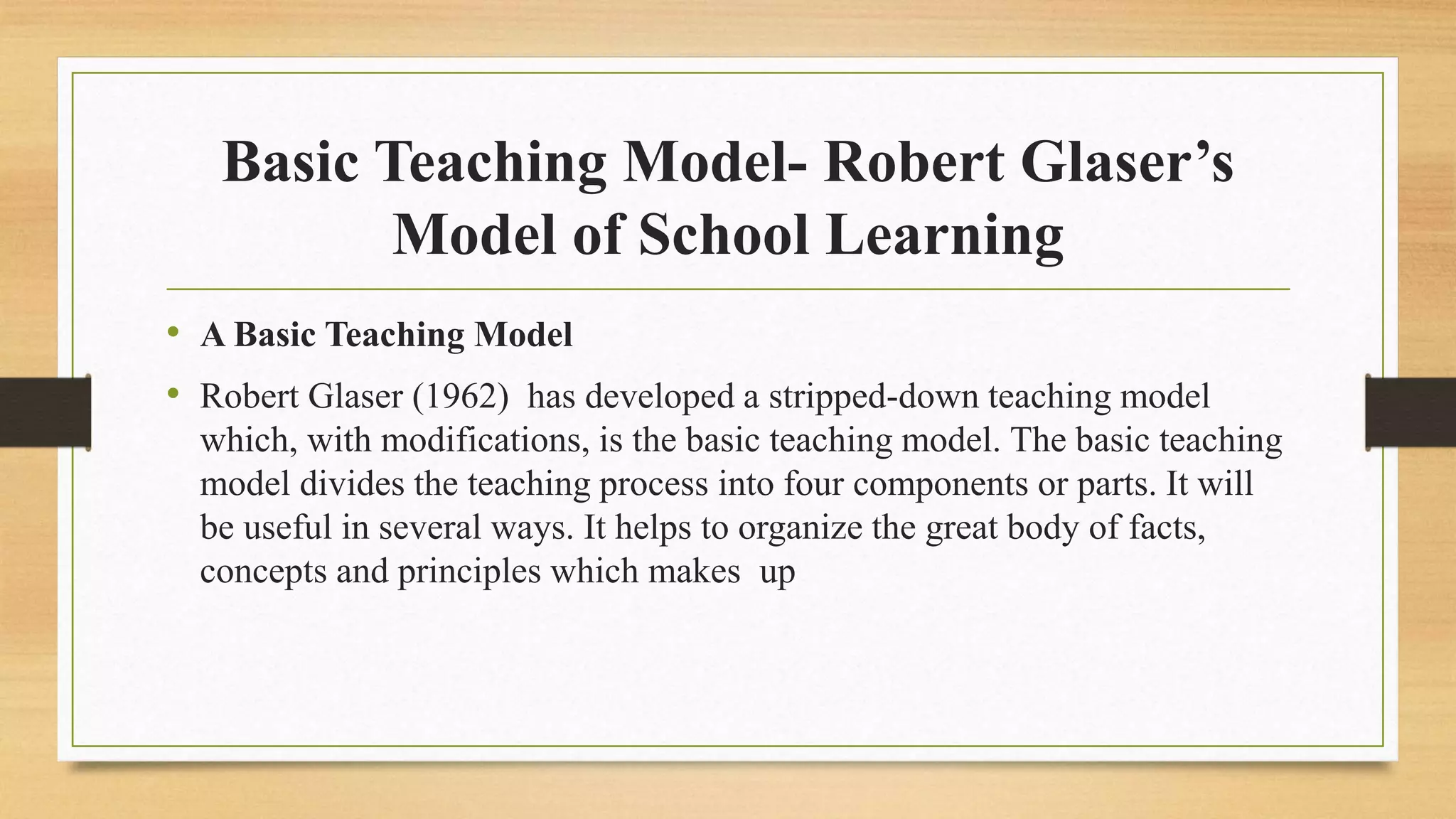 Basic Teaching Model- Robert Glaser’s
Model of School Learning
• A Basic Teaching Model
• Robert Glaser (1962) has developed a stripped-down teaching model
which, with modifications, is the basic teaching model. The basic teaching
model divides the teaching process into four components or parts. It will
be useful in several ways. It helps to organize the great body of facts,
concepts and principles which makes up
 