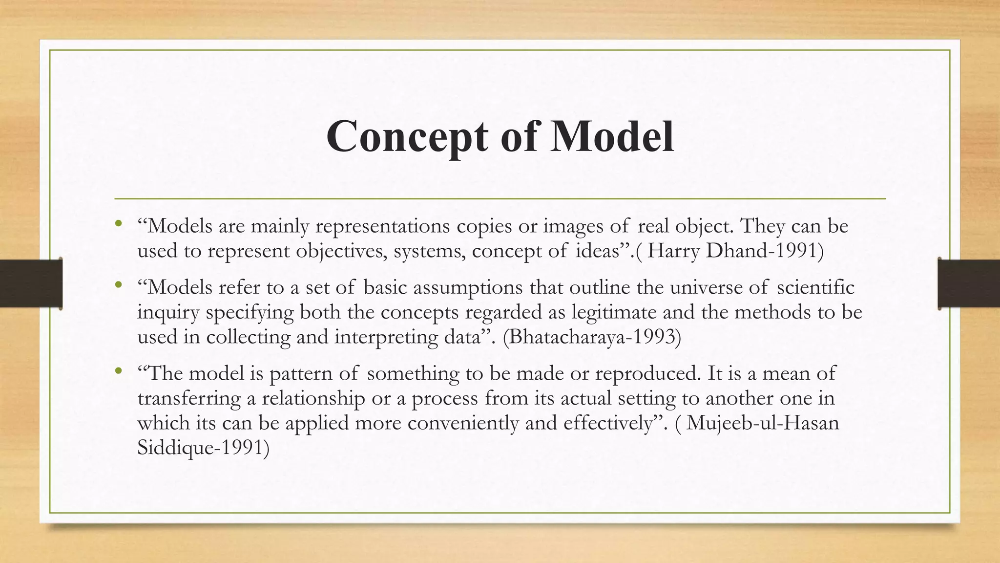 Concept of Model
• “Models are mainly representations copies or images of real object. They can be
used to represent objectives, systems, concept of ideas”.( Harry Dhand-1991)
• “Models refer to a set of basic assumptions that outline the universe of scientific
inquiry specifying both the concepts regarded as legitimate and the methods to be
used in collecting and interpreting data”. (Bhatacharaya-1993)
• “The model is pattern of something to be made or reproduced. It is a mean of
transferring a relationship or a process from its actual setting to another one in
which its can be applied more conveniently and effectively”. ( Mujeeb-ul-Hasan
Siddique-1991)
 