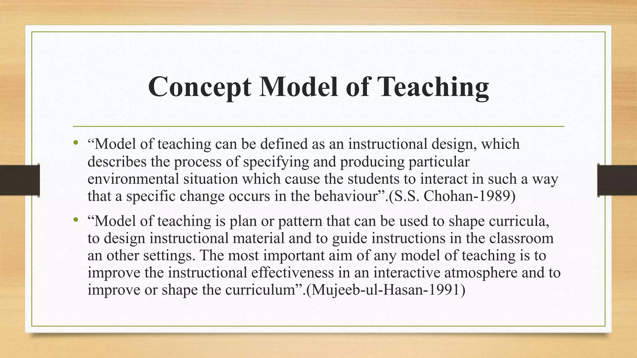 Concept Model of Teaching
• “Model of teaching can be defined as an instructional design, which
describes the process of specifying and producing particular
environmental situation which cause the students to interact in such a way
that a specific change occurs in the behaviour”.(S.S. Chohan-1989)
• “Model of teaching is plan or pattern that can be used to shape curricula,
to design instructional material and to guide instructions in the classroom
an other settings. The most important aim of any model of teaching is to
improve the instructional effectiveness in an interactive atmosphere and to
improve or shape the curriculum”.(Mujeeb-ul-Hasan-1991)
 