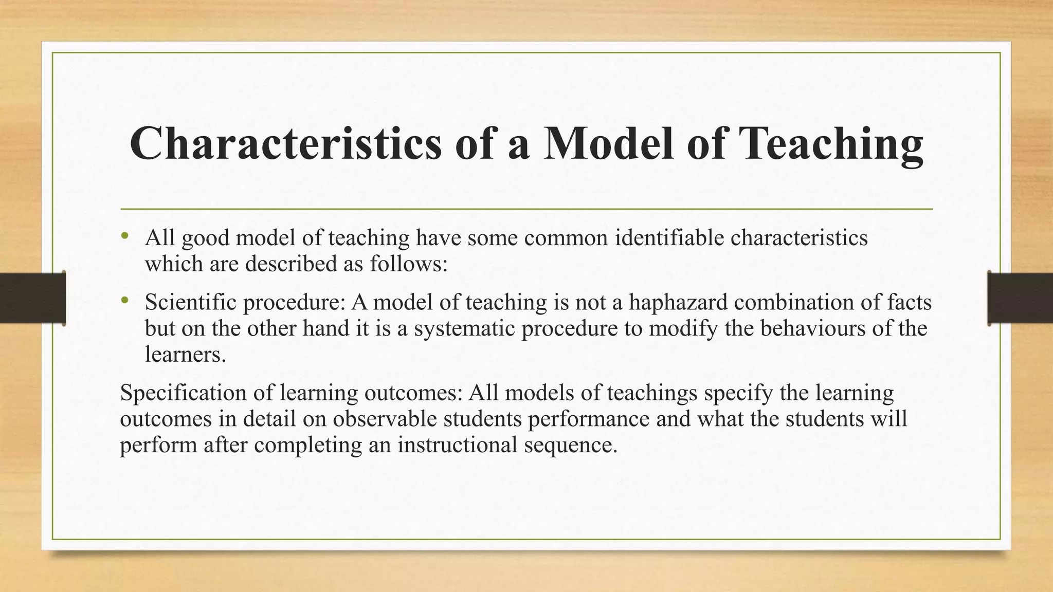 Characteristics of a Model of Teaching
• All good model of teaching have some common identifiable characteristics
which are described as follows:
• Scientific procedure: A model of teaching is not a haphazard combination of facts
but on the other hand it is a systematic procedure to modify the behaviours of the
learners.
Specification of learning outcomes: All models of teachings specify the learning
outcomes in detail on observable students performance and what the students will
perform after completing an instructional sequence.
 