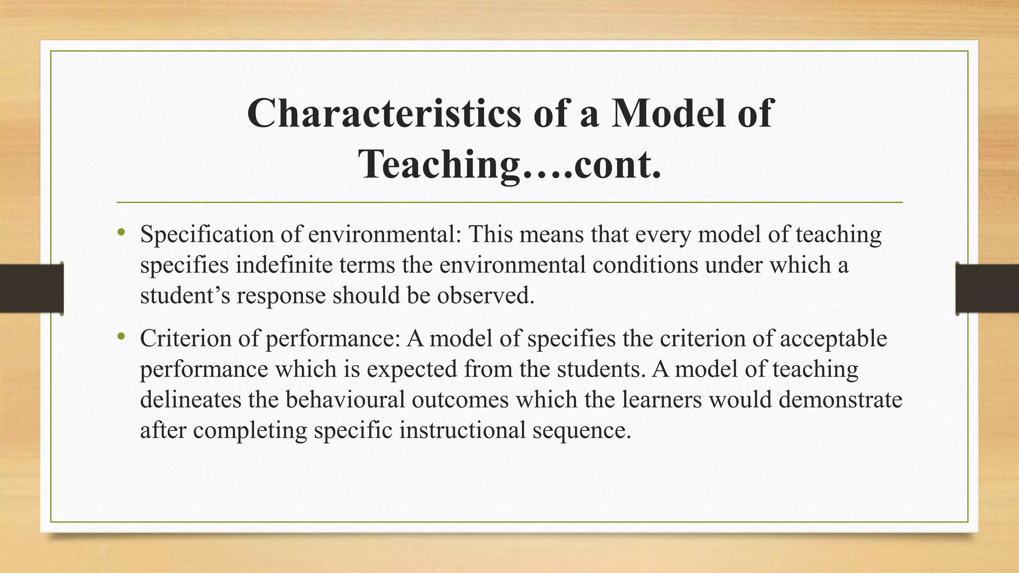 Characteristics of a Model of
Teaching….cont.
• Specification of environmental: This means that every model of teaching
specifies indefinite terms the environmental conditions under which a
student’s response should be observed.
• Criterion of performance: A model of specifies the criterion of acceptable
performance which is expected from the students. A model of teaching
delineates the behavioural outcomes which the learners would demonstrate
after completing specific instructional sequence.
 