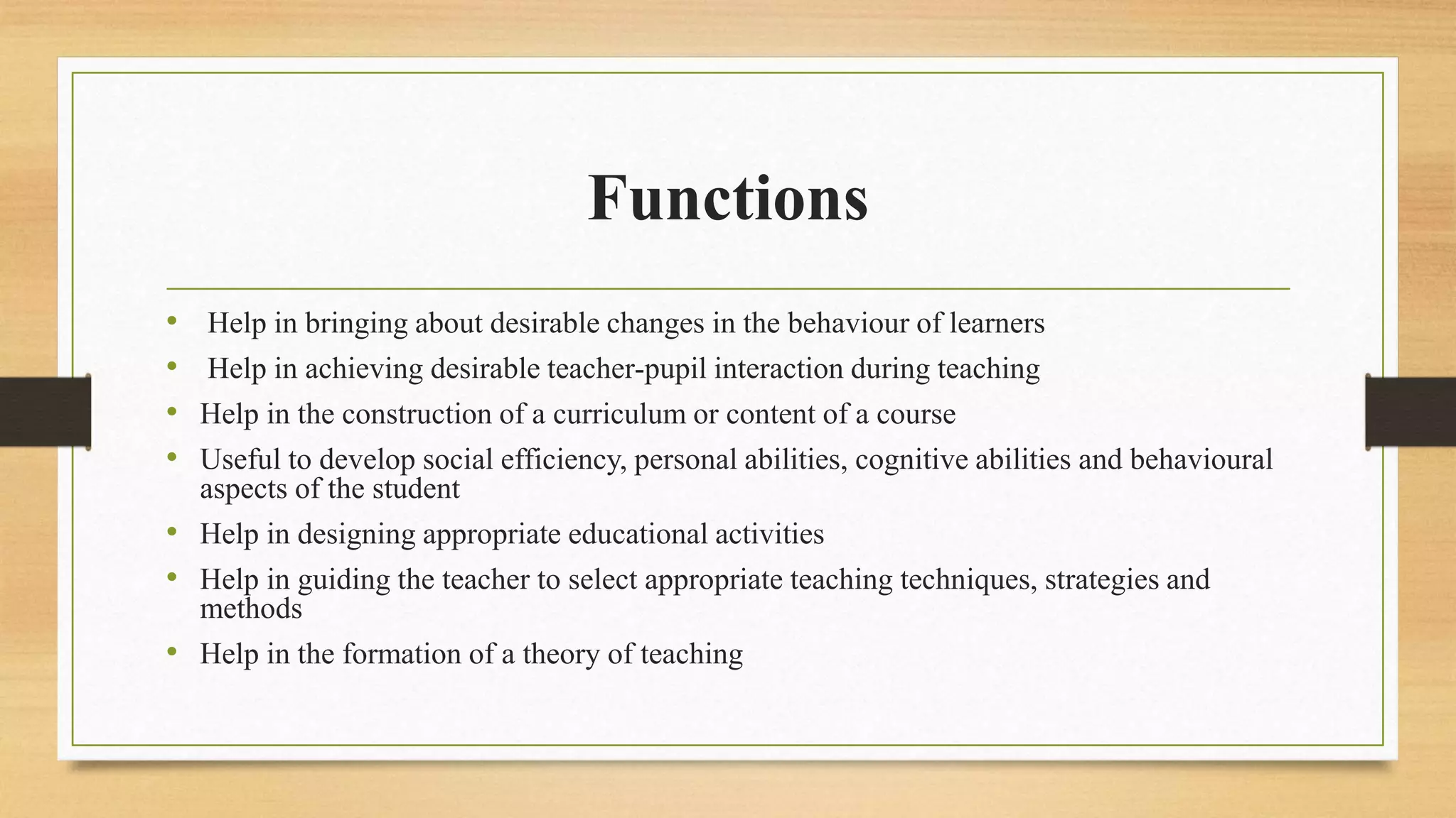 Functions
• Help in bringing about desirable changes in the behaviour of learners
• Help in achieving desirable teacher-pupil interaction during teaching
• Help in the construction of a curriculum or content of a course
• Useful to develop social efficiency, personal abilities, cognitive abilities and behavioural
aspects of the student
• Help in designing appropriate educational activities
• Help in guiding the teacher to select appropriate teaching techniques, strategies and
methods
• Help in the formation of a theory of teaching
 