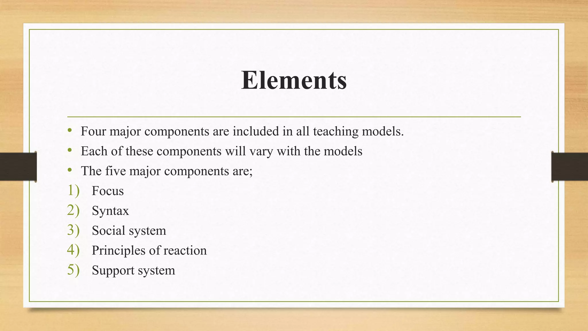 Elements
• Four major components are included in all teaching models.
• Each of these components will vary with the models
• The five major components are;
1) Focus
2) Syntax
3) Social system
4) Principles of reaction
5) Support system
 