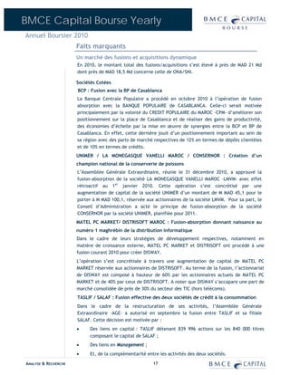 BMCE Capital Bourse Yearly
Annuel Boursier 2010
                      Faits marquants
                      Un marché des fusions et acquisitions dynamique
                      En 2010, le montant total des fusions/acquisitions s’est élevé à près de MAD 21 Md
                      dont près de MAD 18,5 Md concerne celle de ONA/SNI.

                      Sociétés Cotées
                      BCP : Fusion avec la BP de Casablanca
                      La Banque Centrale Populaire a procédé en octobre 2010 à l’opération de fusion
                      absorption avec la BANQUE POPULAIRE de CASABLANCA. Celle-ci serait motivée
                      principalement par la volonté du CREDIT POPULAIRE du MAROC -CPM- d’améliorer son
                      positionnement sur la place de Casablanca et de réaliser des gains de productivité,
                      des économies d’échelle par la mise en œuvre de synergies entre la BCP et BP de
                      Casablanca. En effet, cette dernière jouit d’un positionnement important au sein de
                      sa région avec des parts de marché respectives de 12% en termes de dépôts clientèles
                      et de 10% en termes de crédits.
                      UNIMER / LA MONEGASQUE VANELLI MAROC / CONSERNOR : Création d’un
                      champion national de la conserverie de poissons
                      L’Assemblée Générale Extraordinaire, réunie le 31 décembre 2010, a approuvé la
                      fusion-absorption de la société LA MONEGASQUE VANELLI MAROC –LMVM- avec effet
                      rétroactif au 1er janvier 2010. Cette opération s’est concrétisé par une
                      augmentation de capital de la société UNIMER d’un montant de M MAD 45,1 pour le
                      porter à M MAD 100,1, réservée aux actionnaires de la société LMVM. Pour sa part, le
                      Conseil d’Administration a acté le principe de fusion-absorption de la société
                      CONSERNOR par la société UNIMER, planifiée pour 2011.
                      MATEL PC MARKET/ DISTRISOFT MAROC : Fusion-absorption donnant naissance au
                      numéro 1 maghrébin de la distribution informatique
                      Dans le cadre de leurs stratégies de développement respectives, notamment en
                      matière de croissance externe, MATEL PC MARKET et DISTRISOFT ont procédé à une
                      fusion courant 2010 pour créer DISWAY.
                      L’opération s’est concrétisée à travers une augmentation de capital de MATEL PC
                      MARKET réservée aux actionnaires de DISTRISOFT. Au terme de la fusion, l’actionnariat
                      de DISWAY est composé à hauteur de 60% par les actionnaires actuels de MATEL PC
                      MARKET et de 40% par ceux de DISTRISOFT. A noter que DISWAY s’accapare une part de
                      marché consolidée de près de 30% du secteur des TIC (hors télécoms).
                      TASLIF / SALAF : Fusion effective des deux sociétés de crédit à la consommation
                      Dans le cadre de la restructuration de ses activités, l’Assemblée Générale
                      Extraordinaire –AGE– a autorisé en septembre la fusion entre TASLIF et sa filiale
                      SALAF. Cette décision est motivée par :
                      •     Des liens en capital : TASLIF détenant 839 996 actions sur les 840 000 titres
                            composant le capital de SALAF ;
                      •     Des liens en Management ;
                      •     Et, de la complémentarité entre les activités des deux sociétés.

ANALYSE & RECHERCHE                                      17
 