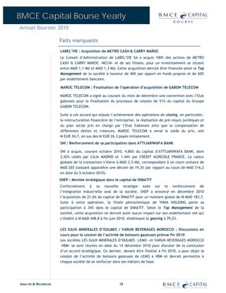 BMCE Capital Bourse Yearly
Annuel Boursier 2010

                      Faits marquants
                      LABEL’VIE : Acquisition de METRO CASH & CARRY MAROC
                      Le Conseil d’Administration de LABEL’VIE SA a acquis 100% des actions de METRO
                      CASH & CARRY MAROC –MCCM- et de ses filiales, pour un investissement se situant
                      entre MAD 1,1 Md et MAD 1,3 Md. Cette acquisition devrait être financée selon le Top
                      Management de la société à hauteur de 40% par apport en fonds propres et de 60%
                      par endettement bancaire.

                      MAROC TELECOM : Finalisation de l’opération d’acquisition de GABON TELECOM

                      MAROC TELECOM a signé au courant du mois de décembre une convention avec l’Etat
                      gabonais pour la finalisation du processus de cession de 51% du capital du Groupe
                      GABON TELECOM.

                      Suite à cet accord qui stipule l’achèvement des opérations de closing, en particulier,
                      la restructuration financière de l’entreprise, la réalisation de pré-requis juridiques et
                      du plan social pris en charge par l’Etat Gabonais ainsi que la compensation de
                      différentes dettes et créances, MAROC TELECOM a versé le solde du prix, soit
                      M EUR 34,7, en sus des M EUR 26,3 payés initialement.
                      SNI : Renforcement de sa participation dans ATTIJARIWAFA BANK

                      SNI a acquis, courant octobre 2010, 4,86% du capital d’ATTIJARIWAFA BANK, dont
                      3,42% cédés par CAJA MADRID et 1,44% par CREDIT AGRICOLE FRANCE. La valeur
                      globale de la transaction s’élève à MAD 2,5 Md, correspondant à un cours unitaire de
                      MAD 265 (laissant apparaître une décote de 19,3% par rapport au cours de MAD 316,2
                      en date du 5 octobre 2010).
                      SNEP : Montée stratégique dans le capital de DIMATIT
                      Conformément à sa nouvelle stratégie axée sur le renforcement de
                      l’intégration industrielle aval de la société, SNEP a annoncé en décembre 2010
                      l’acquisition de 21,6% du capital de DIMATIT pour un montant global de M MAD 183,7.
                      Suite à cette opération, la filiale pétrochimique de YNNA HOLDING porte sa
                      participation à 34% dans le capital de DIMATIT. Selon le Top Management de la
                      société, cette acquisition ne devrait avoir aucun impact sur son endettement net qui
                      s’établit à M MAD 448,8 à fin juin 2010, établissant le gearing à 79,2%.

                      LES EAUX MINERALES D’OULMES / VARUN BEVERAGES MOROCCO : Discussions en
                      cours pour la cession de l’activité de boissons gazeuses prévue fin 2010
                      Les sociétés LES EAUX MINERALES D’OULMES –LEMO- et VARUN BEVERAGES MOROCCO
                      –VBM- se sont réunies en date du 14 décembre 2010 pour discuter de la conclusion
                      d’un accord stratégique. Ce dernier, devant être finalisé à fin 2010, a pour objet la
                      cession de l’activité de boissons gazeuses de LEMO à VBM et devrait permettre à
                      chaque société de se renforcer dans ses métiers de base.




ANALYSE & RECHERCHE                                       18
 