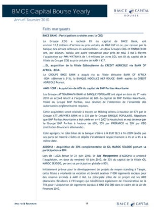 BMCE Capital Bourse Yearly
Annuel Boursier 2010

                      Faits marquants
                      BMCE BANK : Participations croisées avec la CDG

                      Le Groupe CDG a racheté 8% du capital de BMCE Bank, soit
                      environ 12,7 millions d’actions au prix unitaire de MAD 267 et ce, par cession par la
                      banque des actions détenues en autocontrôle. Les deux Groupes CDG et FINANCECOM
                      ont, par ailleurs, conclu une autre transaction pour près de MAD 3 Md à travers
                      l’acquisition par RMA WATANYA de 1,4 millions de titres CGI, soit 8% du capital de la
                      filiale du Groupe CDG au prix unitaire de MAD 1 937.
                      ...Et, acquisition de la filiale Djiboutienne du CREDIT AGRICOLE via BANK OF
                      AFRICA -BOA-
                      Le GROUPE BMCE BANK a acquis via sa filiale africaine BANK OF AFRICA
                      –BOA- (détenue à 51%), la BANQUE INDOSUEZ MER ROUGE –BIMR- auprès du CREDIT
                      AGRICOLE France.

                      AWB / GBP : Acquisition de 60% du capital de BNP Paribas Mauritanie

                      Les Groupes ATTIJARIWAFA BANK et BANQUE POPULAIRE ont signé en date du 1er mars
                      2010 un accord relatif à l’acquisition de 60% du capital de BNP Paribas Mauritanie,
                      filiale du Groupe BNP Paribas, sous réserve de l’obtention de l’ensemble des
                      autorisations réglementaires requises.

                      Cette acquisition serait réalisée à travers un Holding détenu à hauteur de 67% par le
                      Groupe ATTIJARIWAFA BANK et à 33% par le Groupe BANQUE POPULAIRE. Rappelons
                      que BNP Paribas Mauritanie a été créée en avril 2007 à Nouakchott et est détenue par
                      le Groupe BNP Paribas à hauteur de 60%, 20% par PROPARCO et 20% par DEG
                      (institution financière allemande) .

                      Coté agrégats, le total bilan de la banque s’élève à M EUR 58,5 à fin 2009 tandis que
                      ses parts de marché crédits et dépôts s’établissent respectivement à 4% et à 9% à la
                      même date.

                      ADDOHA : Acquisition de 30% complémentaire de GIL MAROC SEASIDE portant sa
                      participation à 80%

                      Lors de l’AGM tenue le 21 juin 2010, le Top Management d’ADDOHA a annoncé
                      l’acquisition, en date du vendredi 18 juin 2010, de 30% du capital de la filiale GIL
                      MAROC SEASIDE, portant sa participation globale à 80%.

                      Initialement prévue pour le développement de projets de moyen standing à Tanger,
                      cette filiale a réorienté sa vocation et devrait réaliser 7 000 logements sociaux pour
                      des revenus estimés à MAD 2 Md. La principale cible de ce projet est les MRE
                      (Marocains Résidents à l’Etranger) qui bénéficient également de l’exonération de la
                      TVA pour l’acquisition de logements sociaux à MAD 250 000 dans le cadre de la Loi de
                      Finances 2010.




ANALYSE & RECHERCHE                                      19
 