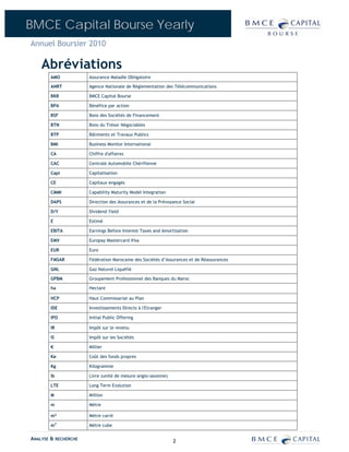BMCE Capital Bourse Yearly
Annuel Boursier 2010

    Abréviations
        AMO           Assurance Maladie Obligatoire

        ANRT          Agence Nationale de Réglementation des Télécommunications

        BKB           BMCE Capital Bourse

        BPA           Bénéfice par action

        BSF           Bons des Sociétés de Financement

        BTN           Bons du Trésor Négociables

        BTP           Bâtiments et Travaux Publics

        BMI           Business Monitor International

        CA            Chiffre d'affaires

        CAC           Centrale Automobile Chérifienne

        Capi          Capitalisation

        CE            Capitaux engagés

        CMMI          Capability Maturity Model Integration

        DAPS          Direction des Assurances et de la Prévoyance Social

        D/Y           Dividend Yield

        E             Estimé

        EBITA         Earnings Before Interest Taxes and Amortization

        EMV           Europay Mastercard Visa

        EUR           Euro

        FMSAR         Fédération Marocaine des Sociétés d’Assurances et de Réassurances

        GNL           Gaz Naturel Liquéfié

        GPBM          Groupement Professionnel des Banques du Maroc

        ha            Hectare

        HCP           Haut Commissariat au Plan

        IDE           Investissements Directs à l'Etranger

        IPO           Initial Public Offering

        IR            Impôt sur le revenu

        IS            Impôt sur les Sociétés

        K             Millier

        Ke            Coût des fonds propres

        Kg            Kilogramme

        lb            Livre (unité de mesure anglo-saxonne)

        LTE           Long Term Evolution

        M             Million

        m             Mètre

        m²            Mètre carré

        m3            Mètre cube

ANALYSE & RECHERCHE                                           2
 