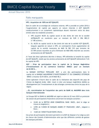 BMCE Capital Bourse Yearly
Annuel Boursier 2010

                      Faits marquants
                      HPS : Acquisition de 100% de ACP QUALIFE

                      Dans le cadre de sa stratégie de croissance externe, HPS a procédé en juillet 2010 à
                      l’augmentation de capital par apports en nature réservée à ACP QUALIFE
                      consécutivement à un croisement capitalistique devant intervenir entre les deux
                      entités selon les modalités suivantes :
                         •   HPS acquiert 40,0% du capital social et des droits de vote de la société
                             ACPQUALIFE en numéraire pour un montant de EUR 2 206 882,31
                             (1 186 actions) ;
                         •   Et, 60,0% du capital social et des droits de vote de la société ACP QUALIFE,
                             lesquels apportés en nature à HPS, en contrepartie d’une augmentation de
                             capital de la société marocaine de MAD 36 983 310 (par émission de
                             53 599 actions nouvelles au prix d’émission de MAD 690) réservée aux anciens
                             actionnaires de ACP QUALIFE.

                      A l’issue des deux opérations décrites ci-dessus, HPS détiendra la totalité du capital
                      de ACP QUALIFE, tandis que les anciens actionnaires de ACP QUALIFE détiendront 7,6%
                      du capital de HPS.
                      BCP : Prise de participation dans le capital de la Banque Maghrébine
                      d’Investissement et du commerce Extérieur –BMICE- pour un montant
                      de M USD 6...
                      La BANQUE CENTRALE POPULAIRE –BCP– a pris des participations dans le
                      capital de la BANQUE MAGHREBINE D’INVESTISSEMENT ET DU COMMERCE EXTERIEUR
                      –BMICE– à hauteur de M USD 6, soit M MAD 48,3.
                      Cette opération s’inscrit dans le cadre de la réalisation des objectifs des pays de
                      l’Union du Maghreb Arabe –UMA- visant à créer une banque maghrébine dédiée au
                      développement de l’investissement et des échanges commerciaux entre les pays de la
                      région.

                      ...Et, concrétisation de l’acquisition des parts de BANK AL MAGHRIB dans trois
                      banques internationales

                      Le Groupe BCP et BANK AL MAGHRIB ont signé en date du 22 mars 2010 un protocole
                      de cession de participations financières concernant les banques suivantes :

                             •   8,26% de la BRITISH ARAB COMMERCIAL BANK –BACB-, dont le siège se
                                 trouve en Angleterre ;
                             •   4,99% de l’UNION DE BANQUES ARABES ET FRANCAISES –UBAF-, siégeant à
                                 Paris ;
                             •   4,66% de l’ARAB ITALIAN BANK à Rome.
                      Ces prises de participation devraient permettre à la BCP de disposer d’un siège au sein
                      de chacun des Conseils d’Administration ainsi que des différents comités de gestion
                      des banques précitées.

ANALYSE & RECHERCHE                                       20
 