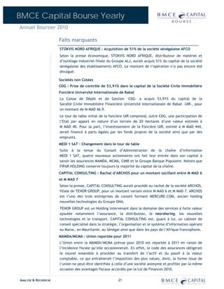 BMCE Capital Bourse Yearly
Annuel Boursier 2010

                      Faits marquants
                      STOKVIS NORD AFRIQUE : Acquisition de 51% de la société sénégalaise AFCO
                      Selon la presse économique, STOKVIS NORD AFRIQUE, distributeur de matériel et
                      d’outillage industriel filiale du Groupe ALJ, aurait acquis 51% du capital de la société
                      sénégalaise des établissements AFCO. Le montant de l’opération n’a pas encore été
                      divulgué.

                      Sociétés non Cotées
                      CDG : Prise de contrôle de 53,91% dans le capital de la Société Civile Immobilière
                      Foncière Université Internationale de Rabat
                      La Caisse de Dépôt et de Gestion –CDG– a acquis 53,91% du capital de la
                      Société Civile Immobilière Financière Université Internationale de Rabat –UIR-, pour
                      un montant de M MAD 46,9.
                      Le tour de table initial de la foncière UIR comprend, outre CDG, une participation de
                      l’Etat par apport en nature d’un terrain de 20 hectares d’une valeur estimée à
                      M MAD 40. Pour sa part, l’investissement de la Foncière UIR, estimé à M MAD 444,
                      serait financé à parts égales par les fonds propres de la société ainsi que par des
                      emprunts.
                      MEDI 1 SAT : Changement dans le tour de table
                      Suite à la tenue du Conseil d’Administration de la chaîne d’information
                      MEDI 1 SAT, quatre nouveaux actionnaires ont fait leur entrée dans son capital à
                      savoir les assurances MAMDA, MCMA, CIMR et le Groupe Banque Populaire. Notons que
                      FIPAR HOLDING conserve toujours la majorité du capital de la chaîne.
                      CAPITAL CONSULTING : Rachat d’ARCHOS pour un montant oscillant entre M MAD 6
                      et M MAD 7
                      Selon la presse, CAPITAL CONSULTING aurait procédé au rachat de la société ARCHOS,
                      filiale de TENOR GROUP, pour un montant variant entre M MAD 6 et M MAD 7. ARCHOS
                      est l’une des trois entreprises de conseil formant MERCURE.COM, ancien holding
                      nouvelles technologies du Groupe ONA.
                      TENOR GROUP est un Holding intervenant dans le domaine des services à forte valeur
                      ajoutée notamment l’assurance, la distribution, le nearshoring, les nouvelles
                      technologies et le transport. CAPITAL CONSULTING est, quant à lui, un cabinet de
                      conseil spécialisé dans la stratégie, l’organisation et le système d’information opérant
                      au Maroc, en Mauritanie, au Sénégal ainsi que dans les pays de l’Afrique francophone.
                      MAMDA/MCMA : Union reportée pour 2011
                      L’Union entre la MAMDA/MCMA prévue pour 2010 est reportée à 2011 en raison de
                      l’incidence fiscale qu’elle occasionnerait. En effet, le code des assurances obligerait
                      le nouvel ensemble à procéder au transfert de l’actif et du passif à la valeur
                      comptable, ce qui entraînerait l’imposition des plus values. Ainsi, la forme issue de
                      l’union ne peut-être identifiée à celle d’une société anonyme et profiter par la même
                      occasion des avantages fiscaux accordés par la Loi de Finances 2010.

ANALYSE & RECHERCHE                                       21
 