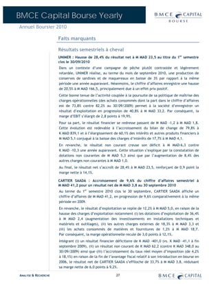 BMCE Capital Bourse Yearly
Annuel Boursier 2010

                      Faits marquants

                      Résultats semestriels à cheval
                      UNIMER : Hausse de 28,4% du résultat net à M MAD 23,5 au titre du 1er semestre
                      clos le 30/09/2010
                      Dans un contexte d’une campagne de pêche plutôt contrastée et légèrement
                      retardée, UNIMER réalise, au terme du mois de septembre 2010, une production de
                      conserves de sardines et de maquereaux en baisse de 3% par rapport à la même
                      période une année auparavant. Néanmoins, le chiffre d’affaires enregistre une hausse
                      de 20,5% à M MAD 166,5, principalement due à un effet prix positif.
                      Cette bonne tenue de l’activité couplée à la poursuite de sa politique de maîtrise des
                      charges opérationnelles (des achats consommés dont la part dans le chiffre d’affaires
                      est de 73,8% contre 82,2% au 30/09/2009) permet à la société d’enregistrer un
                      résultat d’exploitation en progression de 40,8% à M MAD 33,2. Par conséquent, la
                      marge d’EBIT s’élargit de 2,8 points à 19,9%.
                      Pour sa part, le résultat financier se redresse passant de M MAD -1,2 à M MAD 1,8.
                      Cette évolution est redevable à l’accroissement du bilan de change de 79,8% à
                      K MAD 839,1 et à l’élargissement de 60,1% des intérêts et autres produits financiers à
                      M MAD 5,1 conjugué à la baisse des charges d’intérêts de 17,7% à M MAD 4,1.
                      En revanche, le résultat non courant creuse son déficit à M MAD-6,3 contre
                      K MAD -10,3 une année auparavant. Cette situation s’explique par la constatation de
                      dotations non courantes de M MAD 5,3 ainsi que par l’augmentation de 8,4% des
                      autres charges non courantes à M MAD 1,0.
                      Au final, le résultat net s’accroît de 28,4% à M MAD 23,5, renforçant de 0,9 point la
                      marge nette à 14,1%.

                      CARTIER SAADA : Accroissement de 9,6% du chiffre d’affaires semestriel à
                      M MAD 41,2 pour un résultat net de M MAD 3,8 au 30 septembre 2010
                      Au terme du 1er semestre 2010 clos le 30 septembre, CARTIER SAADA affiche un
                      chiffre d’affaires de M MAD 41,2, en progression de 9,6% comparativement à la même
                      période en 2009.
                      En revanche, le résultat d’exploitation se replie de 12,2% à M MAD 5,0, en raison de la
                      hausse des charges d’exploitation notamment (i) les dotations d’exploitation de 36,4%
                      à M MAD 2,4 (augmentation des investissements en installations techniques et
                      matériels et outillages), (ii) les autres charges externes de 18,3% à M MAD 3,3 et
                      (iii) les achats consommés de matières et fournitures de 1,2% à M MAD 18,7.
                      Par conséquent, la marge opérationnelle recule de 3,0 points à 12,1%.
                      Intégrant (i) un résultat financier déficitaire de K MAD -401,0 (vs. K MAD -41,1 à fin
                      septembre 2009), (ii) un résultat non courant de K MAD 62,2 (contre K MAD 348,0 au
                      30/09/2009) ainsi que (iii) l’accroissement du taux réel moyen d’imposition (de 4,2%
                      à 18,1%) en raison de la fin de l’avantage fiscal relatif à son introduction en bourse en
                      2006, le résultat net de CARTIER SAADA s’effiloche de 33,7% à M MAD 3,8, réduisant
                      sa marge nette de 6,0 points à 9,2%.

ANALYSE & RECHERCHE                                       27
 