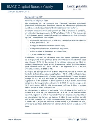 BMCE Capital Bourse Yearly
Annuel Boursier 2010

                        Perspectives 2011
                        Route balisée pour 2011
                        Les perspectives 2011 de croissance pour l’économie marocaine s’annoncent
                        globalement favorables grâce à la reprise attendue des activités non agricoles suite
                        au redressement attendu de la demande internationale adressée au Maroc.
                        L’économie marocaine devrait ainsi parvenir en 2011 à consolider sa croissance,
                        enregistrant un taux de progression du PIB* de 5,0% sous l’effet de l’élargissement de
                        5,6% de la valeur ajoutée non agricole et dans une moindre mesure de 0,5% de celle
                        agricole. Cette hypothèse tient compte :
                            • D’une reprise escomptée pour la Zone Euro, principal partenaire économique
                              du Pays, de l’ordre de 1,5%.
                            • D’une poursuite de la maîtrise de l’inflation à 2% ;
                            • D’une production céréalière de 70 millions de quintaux ;
                            • D’un cours moyen du pétrole brut de USD 75 le baril ;
                            • Et, d’une parité EUR/USD de 1,3.
                        L’orientation favorable de l’économie marocaine devrait également profiter
                        de (i) la poursuite de la dynamique de la consommation locale notamment celle
                        des ménages (+7,9%) (ii) du maintien de la politique volontariste de l’Etat en
                        matière d’investissement public et (iii) du dynamisme continu de l’investissement
                        privé (Formation Brute du Capital Fixe –FBCF- en progression de 10,3% et taux
                        d’investissement brut de 34,5% du PIB).
                        Sur le plan des échanges extérieurs et tirant amplement profit de la poursuite de
                        l’embellie de l’activité du secteur des phosphates (+12,4% à MAD 36,2 Md) ainsi que
                        de la reprise des autres activités à l’export, les ventes de biens à l’étranger devraient
                        s’élargir de 11,8% en 2011. Concernant les importations de biens, elles devraient
                        augmenter de 11,4%, stabilisant le déficit commercial à 21,8% du PIB. De même et
                        compte tenu d’une augmentation prévisionnelle de 11,7% des recettes voyages et de
                        11,5% des transferts MRE, le solde des échanges extérieurs de biens et services
                        devrait afficher un déficit de 11,1% du PIB.
                        Au volet des finances publiques et profitant de l’effet mécanique de 2010 sur 2011 de
                        la revue à la baisse des taux d’imposition de l’IR et de l’IS, les recettes fiscales
                        devraient progresser de 5,7%. A l’opposé et s’inscrivant toujours dans une politique
                        de rationalisation des charges, les dépenses de l’Etat devraient se hisser de 0,5%
                        pour se fixer à 19,6% du PIB. Le déficit budgétaire serait ainsi de 3,5% du PIB, financé
                        à hauteur de 61,4% par des ressources internes contre 16,4% seulement en 2010,
                        année où les conditions de financement à l’international étaient favorables pour le
                        Maroc.



                      * Estimations Projet de Loi de Finances 2011.



ANALYSE & RECHERCHE                                                   32
 