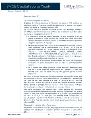 BMCE Capital Bourse Yearly
Annuel Boursier 2010

                      Perspectives 2011
                      Un nouveau cycle vertueux
                      L’aptitude de résilience confirmée de l’économie marocaine en 2010 combinée aux
                      espoirs de reprise de l’économie mondiale devrait renforcer le nouveau cycle haussier
                      observé à la Bourse de Casablanca depuis fin 2009.
                      De nouveaux catalyseurs devraient également soutenir cette dynamique escomptée
                      en 2011 pour confirmer le retour de confiance des investisseurs aussi bien locaux
                      qu’étrangers. Il s’agit particulièrement de :
                         • L’instauration, après une longue hésitation, du Plan d’Epargne en Actions
                           prévue au niveau du projet de la Loi de Finance 2011. Cette mesure tant
                           attendue devrait insuffler un nouvel élan au marché boursier en lui réorientant
                           une partie importante de l’épargne ;
                         • Le retour en force des OPVs tant des introductions en bourse (STROC industrie,
                           AFRIC Industries, S2M et éventuellement JLEC, MEDITEL, SGTM) que des
                           opérations annoncées du Groupes ONA/SNI relatives aux principales filiales
                           matures à savoir : LESIEUR CRISTAL, COSUMAR, CENTRALE LAITIERE,
                           ATTIJARIWAFA Bank et WAFA ASSURANCE. L’augmentation du flottant de ces
                           Blue Chips devrait susciter l’intérêt des investisseurs locaux et étrangers dyna-
                           misant incontestablement la volumétrie du marché ;
                         • L’augmentation de la capacité d’investissement en actions des compagnies
                           d’assurance en cours d’approbation dans le cadre du contrat-programme
                           sectoriel ;
                         • Et, la mise en place prévue du marché à terme (en cours d’approbation) ainsi
                           que de la Place Financière Internationale de Casablanca « CASABLANCA
                           FINANCE CITY » dont les statuts ont déjà été approuvés par les autorités
                           législatives.
                      De même, la détente attendue en 2011 des tensions sur les liquidités, faisant suite
                      aux différentes opérations d’injections réalisées en 2010 (notamment l’augmentation
                      de capital de BMCE Bank réservée à la BFCM, la cession de 40% du capital de
                      MEDITELECOM à France TELECOM et le succès de l’émission marocaine en EURO
                      BOND), devrait en principe stabiliser les taux à leur niveau actuel, renforçant
                      l’orientation des investisseurs institutionnels vers le marché Actions.
                      Dans cette perspective, nos prévisions pour l’année boursière 2011 ressortent
                      positives confortées notamment par une bonne tenue des fondamentaux des sociétés
                      cotées. En effet, nous tablons sur une croissance de 10,1% de la capacité bénéficiaire
                      en 2010 et de 9,2% en 2011 pour des dividend Yield correspondants de
                      de 3,3% et 3,5% respectivement. Pronostic confirmé du point de vue chartiste ; le
                      baromètre de la Place devant rester inscrit dans la phase haussière entamée depuis
                      décembre 2009.

                      Perspectives sectorielles favorables
                      Capitalisant sur l’orientation favorable des perspectives de l’économie marocaine, les
                      secteurs cotés à la Bourse de Casablanca devraient renouer avec la croissance en
                      2011:
ANALYSE & RECHERCHE                                      33
 