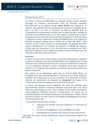 BMCE Capital Bourse Yearly
Annuel Boursier 2010

                           Perspectives 2011
                           Par ailleurs, l’arrivée de BARID BANK sur l’échiquier bancaire devrait exacerber
                           davantage les conditions concurrentielles entre les principaux opérateurs
                           particulièrement sur le segment du Low Income Banking mais impliquerait, en
                           revanche, une amélioration du taux de bancarisation du pays qui ne dépasse pas les
                           50% à fin 2010. A ce titre, le Gouverneur de BANK AL MAGHRIB table sur
                           l’élargissement de la bancarisation au Maroc avec un objectif de 66% à atteindre au
                           terme des trois prochaines années. Sur un autre registre, la réduction de la TVA sur
                           les produits bancaires alternatifs devrait permettre d’augmenter l’intérêt des clients
                           à l’égard de ce produit. Notons que le Groupe ATTIJARIWAFA Bank vient d’obtenir un
                           agrément de banque islamique pour la création de sa filiale DAR ASSAFA. Cette
                           première au Maroc devrait relancer la commercialisation des produits alternatifs,
                           jusque là pénalisés par (i) le caractère non-conforme à la Shariaa des ressources
                           utilisées pour leur financement et (ii) le flou fiscal qui les entouraient avant 2010.
                           Elle pourrait également attiser l’appétit des banques islamiques étrangères pour une
                           éventuelle entrée dans le marché marocain.

                           Assurances
                           Le secteur des assurances au Maroc recèle un potentiel de développement important
                           eu égard à la faiblesse du taux actuel de pénétration* qui ne dépasse pas les 3% (soit
                           0,05% du marché mondial de l’assurance) dans un pays où l’amélioration du niveau de
                           vie de la population marocaine à travers l’émergence d’une classe moyenne se
                           confirme et le changement des mentalités se traduit par une réticence moindre aux
                           produits d’assurance.
                           Pour profiter de ces opportunités, même dans un contexte plutôt délicat, les
                           compagnies de la place devraient poursuivre l’extension de leur réseau d’agences,
                           intensifier leurs efforts dans le sens de l’innovation, de l’amélioration du service
                           clientèle, du renforcement des dispositifs de management des risques et de
                           l’optimisation du potentiel synergique avec les partenaires financiers.
                           Le secteur des assurances devrait également tirer profit des différents plans
                           gouvernementaux destinés à dynamiser l’économie locale (plan Maroc vert, Maroc
                           export plus, plan Emergence II, etc.). Dans ce sillage, la mise en place imminente du
                           contrat-programme 2010-2015 initié par le Gouvernement, de concert avec la
                           Fédération Marocaine des Sociétés d’Assurances et de Réassurances –FMSAR-, devrait
                           permettre d’arrêter une vision claire et une stratégie de développement du secteur
                           sur les cinq années à venir.
                            Les principales mesures sont les suivantes :
                                       •       Instauration de nouvelles assurances obligatoires et mécanismes de
                                               contrôle ;
                                       •       Couverture des indépendants, exclus du RAMED ou de l’AMO ;
                                       •       Développement de l’assurance Vie à travers un cadre fiscal incitatif ;
                      * Contre 10,3% pour la France, 12,9% pour l’Afrique du Sud, 1,9% pour la Tunisie, 0,6% pour l’Algérie et 1,3%
                      pour la Turquie.

ANALYSE & RECHERCHE                                                   36
 