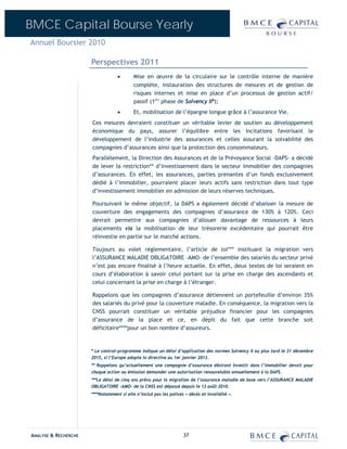 BMCE Capital Bourse Yearly
Annuel Boursier 2010

                      Perspectives 2011
                                   •       Mise en œuvre de la circulaire sur le contrôle interne de manière
                                           complète, instauration des structures de mesures et de gestion de
                                           risques internes et mise en place d’un processus de gestion actif/
                                           passif (1ère phase de Solvency II*);
                                   •       Et, mobilisation de l’épargne longue grâce à l’assurance Vie.
                      Ces mesures devraient constituer un véritable levier de soutien au développement
                      économique du pays, assurer l’équilibre entre les incitations favorisant le
                      développement de l’industrie des assurances et celles assurant la solvabilité des
                      compagnies d’assurances ainsi que la protection des consommateurs.
                      Parallèlement, la Direction des Assurances et de la Prévoyance Social –DAPS- a décidé
                      de lever la restriction** d’investissement dans le secteur immobilier des compagnies
                      d’assurances. En effet, les assurances, parties prenantes d’un fonds exclusivement
                      dédié à l’immobilier, pourraient placer leurs actifs sans restriction dans tout type
                      d’investissement immobilier en admission de leurs réserves techniques.

                      Poursuivant le même objectif, la DAPS a également décidé d’abaisser la mesure de
                      couverture des engagements des compagnies d’assurance de 130% à 120%. Ceci
                      devrait permettre aux compagnies d’allouer davantage de ressources à leurs
                      placements via la mobilisation de leur trésorerie excédentaire qui pourrait être
                      réinvestie en partie sur le marché actions.

                      Toujours au volet réglementaire, l’article de loi*** instituant la migration vers
                      l’ASSURANCE MALADIE OBLIGATOIRE –AMO- de l’ensemble des salariés du secteur privé
                      n’est pas encore finalisé à l’heure actuelle. En effet, deux textes de loi seraient en
                      cours d’élaboration à savoir celui portant sur la prise en charge des ascendants et
                      celui concernant la prise en charge à l’étranger.

                      Rappelons que les compagnies d’assurance détiennent un portefeuille d’environ 35%
                      des salariés du privé pour la couverture maladie. En conséquence, la migration vers la
                      CNSS pourrait constituer un véritable préjudice financier pour les compagnies
                      d’assurance de la place et ce, en dépit du fait que cette branche soit
                      déficitaire****pour un bon nombre d’assureurs.



                      * Le contrat-programme indique un délai d’application des normes Solvency II au plus tard le 31 décembre
                      2015, si l’Europe adopte la directive au 1er janvier 2013.
                      ** Rappelons qu’actuellement une compagnie d’assurance désirant investir dans l’immobilier devait pour
                      chaque action ou émission demander une autorisation renouvelable annuellement à la DAPS.
                      ***Le délai de cinq ans prévu pour la migration de l’assurance maladie de base vers l’ASSURANCE MALADIE
                      OBLIGATOIRE –AMO- de la CNSS est dépassé depuis le 13 août 2010.
                      ****Notamment si elle n’inclut pas les polices « décès et invalidité ».




ANALYSE & RECHERCHE                                                 37
 