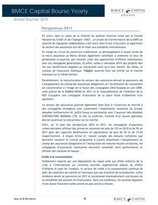 BMCE Capital Bourse Yearly
Annuel Boursier 2010

                      Perspectives 2011
                      En outre, dans le cadre de la réforme du système financier initié par le Conseil
                      National du Crédit et de l’Epargne -CNCE-, un projet de transformation de la DAPS en
                      autorité de régulation indépendante a été lancé dans le but d’accroître la supervision
                      du secteur des assurances afin de le hisser aux standards internationaux.
                      En marge du circuit de couverture traditionnel, le développement à moyen terme de
                      la micro assurance au Maroc devrait également contribuer à améliorer le taux de
                      pénétration et pourrait, par ricochet, créer des opportunités d’affaires intéressantes
                      pour les compagnies généralistes. En effet, celles-ci devraient offrir des produits Non
                      Vie aux bénéficiaires éligibles au microcrédit ainsi qu’à leur famille. De même, le
                      créneau de l'assurance islamique -Takaful- pourrait faire son entrée sur le marché
                      marocain sur le même horizon.

                      Parallèlement, la restructuration du secteur des assurances devrait se poursuivre via
                      l’élargissement du champ des assurances obligatoires et l’accélération du mouvement
                      de concentration à l’image de la fusion des compagnies CNIA/Essaada en juin 2009,
                      celle prévue de la MAMDA/MCMA en 2011 et le renouvellement de l’ambition de la
                      BCP d’acquérir une compagnie d’assurance de la place faute d’obtention d’un
                      agrément.

                      Le secteur des assurances pourrait également faire face à l’ouverture du marché à
                      des compagnies étrangères avec notamment l’implantation annoncée du Groupe
                      saoudien multisectoriel AL JAZEA Group en partenariat avec l’assureur néo-zélandais
                      CONTRACTORS BONDING LTD. Si elle se confirme, l’entrée d’un nouvel opérateur
                      devrait accentuer la concurrence sur ce marché.
                      Enfin, sur le plan des perspectives 2010 et 2011, les compagnies d’assurance
                      cotées devraient afficher des primes en ascension de près de 13% en 2010 et de 9% en
                      2011 pour des capacités bénéficiaires en appréciation de plus de 4% et de 14,4%
                      respectivement. A moyen terme et tenant compte des mesures incitatives que
                      devraient instaurer le contrat programme à travers notamment l’élargissement du
                      champ des assurances obligatoires et l’instauration de mesures fiscales incitatives, les
                      compagnies d’assurances marocaines devraient consolider leurs performances et
                      afficher des résultats en hausse.

                      Crédit à la consommation
                      Visiblement impacté par une dégradation du risque suite aux effets indirects de la
                      crise à l’international sur certaines activités exportatrices (baisse du chiffre
                      d’affaires et repli de l’emploi), le secteur de crédit à la consommation continue de
                      pâtir de conditions de marché ne favorisant pas une évolution de la production. Cette
                      tendance devait se poursuivre en 2011 et occasionner éventuellement une érosion de
                      la rentabilité des sociétés de financement. Dans ces conditions, les sociétés disposant
                      d’une assise financière solide seront les plus enclin à résister.




ANALYSE & RECHERCHE                                       38
 
