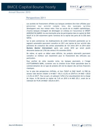 BMCE Capital Bourse Yearly
Annuel Boursier 2010

                      Perspectives 2011

                      Les sociétés de financement affiliées aux banques semblent être bien affûtées pour
                      pérenniser     leur    activité    compte     tenu   des    synergies     qu’elles
                      développent avec leur maison mère. Face au succès de ce modèle capitalistique,
                      d’autres banques envisagent de développer ce créneau en l’occurrence le CREDIT
                      AGRICOLE DU MAROC via une éventuelle prise de participation dans le capital de DIAC
                      SALAF et le CIH notamment après l’annonce de la reprise des parts de la CDG dans
                      SOFAC.
                      Sur le plan commercial, les établissements de crédit fortement positionnés sur le
                      segment automobile pourraient connaître en 2011 une reprise de leur activité (des
                      prévisions de croissance des ventes automobiles de 12% entre 2011 et 2014 selon
                      Business Monitor International) après une année 2010 qui serait plutôt
                      décevante (baisse de 3,76% des ventes à fin novembre 2010).
                      De même, et après un début assez difficile, les produits alternatifs pourraient
                      connaître un meilleur sort notamment pour le financement des véhicules aux
                      particuliers.
                      Pour profiter de cette nouvelle niche, les banques pourraient, à l’image
                      d’ATTIJARIWAFA BANK, s’orienter vers la création d’une filiale spécialisée dans la
                      commercialisation de ce type de produits afin de les séparer des services financiers
                      classiques.
                      Sur le plan des perspectives chiffrées, et hors TASLIF et DIAC SALAF, le PNB du
                      secteur côté devrait s'établir à M MAD 1 165,3 (+2,2%) en 2010E et à M MAD 1 203,8
                      (+3,3%) en 2011P. Pour sa part, et subissant l’effet d’un alourdissement de la charge
                      de risque, le RN devrait se replier de 7,4% en 2010 à M MAD 325,1, avant de se
                      redresser de 19,4% à M MAD 1 203,8 en 2011.




ANALYSE & RECHERCHE                                      39
 