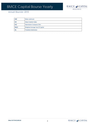 BMCE Capital Bourse Yearly
Annuel Boursier 2010


         USD          Dollar américain

         VCI          Value Creation Index

         VCZ          Valorisation Croissance Zéro

         WACC         Weighted Average Cost Of Capital

         3G           Troisième Génération




ANALYSE & RECHERCHE                                      4
 