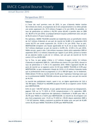 BMCE Capital Bourse Yearly
Annuel Boursier 2010

                      Perspectives 2011
                      Télécoms
                      A l’issue des neuf premiers mois de 2010, le parc d’abonnés Mobile totalise
                      30,5 millions de clients, en progression de 21,6% comparativement à la même période
                      une année auparavant (Vs. 27,9 millions d’usagers à fin juin 2010). En parallèle, le
                      taux de pénétration se renforce à 96,79% contre 80,44% à pareille date en 2009
                      (Vs. 88,47% à fin juin 2010). Le prépayé demeure toujours prédominant avec une part
                      de 96,3% contre 3,7% pour le post payé.
                      Par opérateur, MAROC TELECOM consolide son leadership avec un portefeuille clients
                      de 16,7 millions d’abonnés et une part de marché de 54,88% à fin septembre 2010
                      contre 60,77% une année auparavant (Vs. 57,03% à fin juin 2010). Pour sa part,
                      MEDITELECOM enregistre une hausse appréciable de 16,3% de sa base d’abonnés à
                      10,7 millions établissant sa part de marché à 34,99% (Vs. 37,29% à fin juin 2010).
                      WANA recrute, quant à elle, 2,46 millions nouveaux clients entre septembre 2009 et
                      septembre 2010 (+1,5 millions d’abonnés par rapport à juin 2010), portant le nombre
                      de ses abonnés mobile à près de 3,1 millions, soit une part de marché de 10,13%
                      contre 2,51% au 30/09/2009.
                      Sur le Fixe, le parc global s’élève à 3,7 millions d’usagers contre 3,4 millions
                      d’abonnés en septembre 2009 (Vs. 3,68 millions de clients à fin juin 2010), élevant le
                      taux de pénétration à 11,76% à fin septembre 2010. WANA s’approprie 66,49% de
                      parts de marché sur ce segment contre 33,12% pour MAROC TELECOM et 0,39% pour
                      MEDITELECOM. Le parc résidentiel s’élargit de 10,9% à 3,15 millions d’abonnés tandis
                      que le professionnel limite sa progression à 3,1% à 398 624 lignes. Sur le résidentiel,
                      WANA détient 77,76% du marché contre 22,24% pour l’opérateur historique alors que
                      sur le professionnel MAROC TELECOM continue de dominer avec une part de marché
                      de 94,16%.
                      Le marché des publiphones ressort, quant à lui, en légère appréciation de 3,6% à
                      183 784 lignes. ITISSALAT AL MAGHRIB accapare 81,44% de ce segment contre 18,56%
                      pour MEDITELECOM.
                      Enfin et avec 1 646 967 abonnés, le parc global Internet poursuit son élargissement,
                      gagnant 9,8% sur le T3 2010 et 57,0% comparativement à fin septembre 2009.
                      Les parts de marché respectives des opérateurs s’établissent à 54,84% pour IAM, à
                      30,19% pour WANA et à 14,81% pour MEDITELECOM. Le marché du 3G enregistre une
                      plus forte progression avec +14,4% au T3 2010 et +105,0% depuis septembre 2009 à
                      1 161 657 abonnés. WANA y maintient sa position de leader avec une part de 42,68%
                      contre 36,33% pour MAROC TELECOM et 20,99% pour MEDITELECOM.




ANALYSE & RECHERCHE                                      40
 