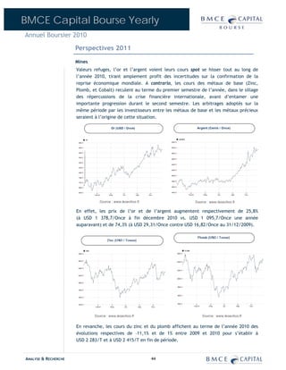 BMCE Capital Bourse Yearly
Annuel Boursier 2010

                      Perspectives 2011
                      Mines
                      Valeurs refuges, l’or et l’argent voient leurs cours spot se hisser tout au long de
                      l’année 2010, tirant amplement profit des incertitudes sur la confirmation de la
                      reprise économique mondiale. A contrario, les cours des métaux de base (Zinc,
                      Plomb, et Cobalt) reculent au terme du premier semestre de l’année, dans le sillage
                      des répercussions de la crise financière internationale, avant d’entamer une
                      importante progression durant le second semestre. Les arbitrages adoptés sur la
                      même période par les investisseurs entre les métaux de base et les métaux précieux
                      seraient à l’origine de cette situation.




                      En effet, les prix de l’or et de l’argent augmentent respectivement de 25,8%
                      (à USD 1 378,7/Once à fin décembre 2010 vs. USD 1 095,7/Once une année
                      auparavant) et de 74,3% (à USD 29,31/Once contre USD 16,82/Once au 31/12/2009).




                      En revanche, les cours du zinc et du plomb affichent au terme de l’année 2010 des
                      évolutions respectives de –11,1% et de 1% entre 2009 et 2010 pour s’établir à
                      USD 2 283/T et à USD 2 415/T en fin de période.


ANALYSE & RECHERCHE                                     44
 