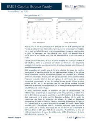 BMCE Capital Bourse Yearly
Annuel Boursier 2010
                      Perspectives 2011




                      Pour sa part, le prix du cuivre évolue en dents de scie sur les 6 premiers mois de
                      l’année, avant de se hisser fortement au terme du second semestre de l’année 2010,
                      tiré en parti par la forte demande en provenance des pays émergents, notamment de
                      la Chine. Par conséquent, son cours passe de USD 7 345/T à fin décembre 2009 à
                      USD 9 269/T en fin d’année 2010, soit une amélioration de 26,2% d’une année à
                      l’autre.
                      Loin de son heure de gloire, le cours du cobalt se replie de 14,5% pour se fixer à
                      USD 17,75/Lb, même si la demande en batterie au lithium-ion reste importante
                      principalement pour les nouvelles générations de voitures hybrides, les ordinateurs et
                      les téléphones portables.
                      Côté perspectives et compte tenu de la forte volatilité des cours des matières
                      premières sur le plan international, les prix spot des métaux de base et des métaux
                      précieux devraient continuer de dépendre fortement de l’évolution de la monnaie
                      américaine, des niveaux de production des opérateurs miniers ainsi que de la santé de
                      l’économie mondiale. Ainsi et dans une optique de confirmation de la reprise
                      économique internationale, le cours des métaux de base devrait afficher un trend
                      haussier en 2011 et ce, au détriment des prix des métaux précieux, lesquels
                      pourraient se stabiliser, voir se contracter sur la même période (compte tenu de sa
                      caractéristique de valeurs refuge).
                      Au Maroc, MANAGEM projette de maintenir son plan de développement, axé
                      notamment sur le recentrage de ses activités sur les métaux précieux, le cobalt et le
                      cuivre. C’est dans ce sens que la société est en cours de réalisation de divers projets,
                      dont notamment (i) le projet aurifère Bakoudou au Gabon, (ii) le projet de
                      construction des fours de production des alliages de cobalt en République
                      Démocratique du Congo (iii) le projet Pumpi en République Démocratique du Congo et
                      (iv) l’augmentation de la capacité de production de SMI à 300 tonnes d’argent métal
                      à horizon 2013. Cette dernière pourrait, néanmoins, continuer à être impactée à
                      court terme par le niveau défavorable de ses couvertures qui s’établissent à
                      USD 7,61/Once en 2011 pour 52% de sa production. Parallèlement, la mise en
                      évidence des gisements de cuivre devrait permettre à AGM de compenser, du moins
                      partiellement, ses pertes sur l’or.

ANALYSE & RECHERCHE                                       45
 