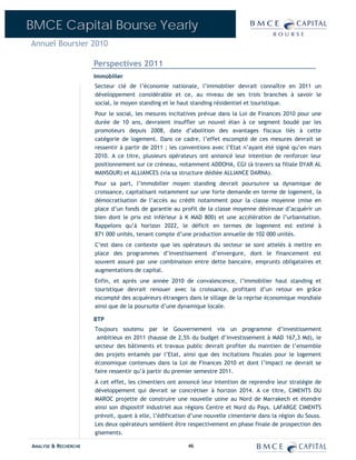 BMCE Capital Bourse Yearly
Annuel Boursier 2010

                      Perspectives 2011
                      Immobilier
                      Secteur clé de l’économie nationale, l’immobilier devrait connaître en 2011 un
                      développement considérable et ce, au niveau de ses trois branches à savoir le
                      social, le moyen standing et le haut standing résidentiel et touristique.
                      Pour le social, les mesures incitatives prévue dans la Loi de Finances 2010 pour une
                      durée de 10 ans, devraient insuffler un nouvel élan à ce segment boudé par les
                      promoteurs depuis 2008, date d’abolition des avantages fiscaux liés à cette
                      catégorie de logement. Dans ce cadre, l’effet escompté de ces mesures devrait se
                      ressentir à partir de 2011 ; les conventions avec l’Etat n’ayant été signé qu’en mars
                      2010. A ce titre, plusieurs opérateurs ont annoncé leur intention de renforcer leur
                      positionnement sur ce créneau, notamment ADDOHA, CGI (à travers sa filiale DYAR AL
                      MANSOUR) et ALLIANCES (via sa structure dédiée ALLIANCE DARNA).
                      Pour sa part, l’immobilier moyen standing devrait poursuivre sa dynamique de
                      croissance, capitalisant notamment sur une forte demande en terme de logement, la
                      démocratisation de l’accès au crédit notamment pour la classe moyenne (mise en
                      place d’un fonds de garantie au profit de la classe moyenne désireuse d’acquérir un
                      bien dont le prix est inférieur à K MAD 800) et une accélération de l’urbanisation.
                      Rappelons qu’à horizon 2022, le déficit en termes de logement est estimé à
                      871 000 unités, tenant compte d’une production annuelle de 102 000 unités.
                      C’est dans ce contexte que les opérateurs du secteur se sont attelés à mettre en
                      place des programmes d’investissement d’envergure, dont le financement est
                      souvent assuré par une combinaison entre dette bancaire, emprunts obligataires et
                      augmentations de capital.
                      Enfin, et après une année 2010 de convalescence, l’immobilier haut standing et
                      touristique devrait renouer avec la croissance, profitant d’un retour en grâce
                      escompté des acquéreurs étrangers dans le sillage de la reprise économique mondiale
                      ainsi que de la poursuite d’une dynamique locale.

                      BTP
                      Toujours soutenu par le Gouvernement via un programme d’investissement
                       ambitieux en 2011 (hausse de 2,5% du budget d’investissement à MAD 167,3 Md), le
                      secteur des bâtiments et travaux public devrait profiter du maintien de l’ensemble
                      des projets entamés par l’Etat, ainsi que des incitations fiscales pour le logement
                      économique contenues dans la Loi de Finances 2010 et dont l’impact ne devrait se
                      faire ressentir qu’à partir du premier semestre 2011.
                      A cet effet, les cimentiers ont annoncé leur intention de reprendre leur stratégie de
                      développement qui devrait se concrétiser à horizon 2014. A ce titre, CIMENTS DU
                      MAROC projette de construire une nouvelle usine au Nord de Marrakech et étendre
                      ainsi son dispositif industriel aux régions Centre et Nord du Pays. LAFARGE CIMENTS
                      prévoit, quant à elle, l’édification d’une nouvelle cimenterie dans la région du Souss.
                      Les deux opérateurs semblent être respectivement en phase finale de prospection des
                      gisements.

ANALYSE & RECHERCHE                                      46
 