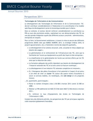 BMCE Capital Bourse Yearly
Annuel Boursier 2010

                      Perspectives 2011
                      Technologies de l’Information et des Communications
                      Le développement des Technologies de l'Information et de la Communication -TIC–
                      devrait contribuer considérablement à l’élaboration et la concrétisation d’un modèle
                      spécifique de développement social et économique durable pour le Maroc.
                      Dans ce contexte, le secteur devrait renforcer considérablement sa contribution au
                      PIB au cours des prochaines années, capitalisant sur une démocratisation des TIC via
                      une plus grande intégration auprès des différents acteurs concernés : administrations,
                      entreprises et citoyens.
                      Pour ce faire, le Gouvernement ambitionne, à travers la mise en œuvre des différents
                      programmes dédiés (tels que MAROC NUMERIC 2013, la stratégie E-Maroc 2010, le
                      projet E-gouvernement, etc), d’atteindre à terme des objectifs qualitatifs…
                          • Le développement d’un contenu structuré, utile, actualisé et mieux adapté aux
                            besoins des usagers ;
                          • La généralisation et le renforcement de l’infrastructure des TIC, ainsi que la
                            facilitation de l’accès aux équipements au profit des foyers et des entreprises ;
                          • La simplification et la généralisation de l'accès aux services offerts par les TIC
                            ainsi que la réduction des coûts ;
                          • La formation adéquate des profils répondant aux besoins de développement de
                            l’industrie nationale des TIC et la lutte contre la fracture numérique ;
                          • Le développement d’une industrie TIC nationale compétitive et innovante ;
                          • Et, l’émergence des pôles d’excellence à fort potentiel à l’export (Il est prévu
                            à cet effet de créer un cluster TIC autour des quatre niches d’excellence à
                            savoir (i) services mobiles, (ii) monétiques, (iii) web design et (iv) progiciels
                            locaux).
                      ...Et, quantitatifs, parmi lesquels :
                          • Porter le nombre d’emplois crées à 58 000 à horizon 2013 contre 32 000 en
                            2008 ;
                          • Réaliser un PIB additionnel de MAD 27,0 Md (dont MAD 7,0 Md direct) à horizon
                            2013 ;
                          • Et, renforcer le taux d’équipements des écoles en Technologies de
                            l’Information à 100%.
                      Compte tenu des éléments précités, les perspectives des TIC par principaux segments
                      cotés ressortent globalement favorables.




ANALYSE & RECHERCHE                                           49
 