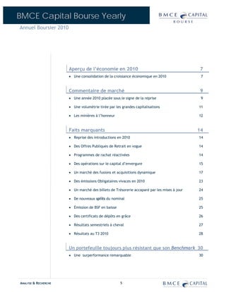 BMCE Capital Bourse Yearly
Annuel Boursier 2010




                       Aperçu de l’économie en 2010                                          7
                       • Une consolidation de la croissance économique en 2010                7


                       Commentaire de marché                                                  9
                       • Une année 2010 placée sous le signe de la reprise                    9

                       • Une volumétrie tirée par les grandes capitalisations                11

                       • Les minières à l’honneur                                            12


                       Faits marquants                                                       14
                       • Reprise des introductions en 2010                                   14

                       • Des Offres Publiques de Retrait en vogue                            14

                       • Programmes de rachat réactivées                                     14

                       • Des opérations sur le capital d’envergure                           15

                       • Un marché des fusions et acquisitions dynamique                     17

                       • Des émissions Obligataires vivaces en 2010                          23

                       • Un marché des billets de Trésorerie accaparé par les mises à jour   24

                       • De nouveaux splits du nominal                                       25

                       • Émission de BSF en baisse                                           25

                       • Des certificats de dépôts en grâce                                  26

                       • Résultats semestriels à cheval                                      27

                       • Résultats au T3 2010                                                28


                       Un portefeuille toujours plus résistant que son Benchmark 30
                       • Une surperformance remarquable                                      30




ANALYSE & RECHERCHE                                  5
 