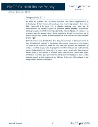 BMCE Capital Bourse Yearly
Annuel Boursier 2010

                      Perspectives 2011
                      En effet et profitant des mutations profondes des cadres réglementaire et
                      technologique de l’environnement monétique (mise en œuvre progressive de la norme
                      EMV, conformité à la norme PCI, le disaster recovery, etc)              ainsi que du
                      développement de nouveaux canaux de paiement (mobile payment, e-commerce,
                      cartes prépayées, transfert électronique de fonds, etc.), la TES devrait poursuivre sa
                      croissance dans les années à venir. Cette perspective devrait être confortée par la
                      volonté des pouvoirs publics de dématérialiser les flux dans le cadre des différents
                      projets e-gov.
                      Enfin et dans un souci de réduction de la fracture numérique et de renforcement du
                      taux d’équipement national, la distribution informatique marocaine recèle toujours
                      un potentiel de croissance important dont devraient profiter les opérateurs du
                      secteur. En effet, la poursuite du programme d’informatisation des établissements
                      publics, la banalisation de l’Internet et la mise en œuvre progressive du programme
                      NAFIDA visant à informatiser le système d’éducation national, constituent autant
                      d’éléments favorables pour pérenniser la distribution informatique au Maroc. Cette
                      situation devrait profiter également aux éditeurs de logiciels informatiques et aux
                      intégrateurs d’architecture réseaux.




ANALYSE & RECHERCHE                                      50
 