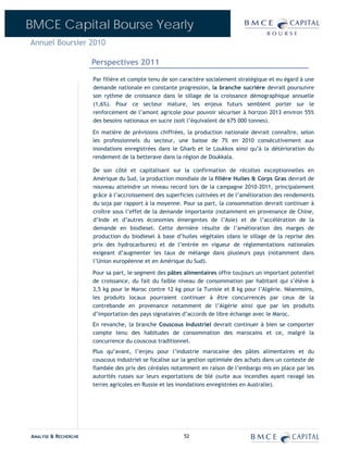 BMCE Capital Bourse Yearly
Annuel Boursier 2010

                      Perspectives 2011

                      Par filière et compte tenu de son caractère socialement stratégique et eu égard à une
                      demande nationale en constante progression, la branche sucrière devrait poursuivre
                      son rythme de croissance dans le sillage de la croissance démographique annuelle
                      (1,6%). Pour ce secteur mature, les enjeux futurs semblent porter sur le
                      renforcement de l’amont agricole pour pouvoir sécuriser à horizon 2013 environ 55%
                      des besoins nationaux en sucre (soit l’équivalent de 675 000 tonnes).

                      En matière de prévisions chiffrées, la production nationale devrait connaître, selon
                      les professionnels du secteur, une baisse de 7% en 2010 consécutivement aux
                      inondations enregistrées dans le Gharb et le Loukkos ainsi qu’à la détérioration du
                      rendement de la betterave dans la région de Doukkala.

                      De son côté et capitalisant sur la confirmation de récoltes exceptionnelles en
                      Amérique du Sud, la production mondiale de la filière Huiles & Corps Gras devrait de
                      nouveau atteindre un niveau record lors de la campagne 2010-2011, principalement
                      grâce à l’accroissement des superficies cultivées et de l’amélioration des rendements
                      du soja par rapport à la moyenne. Pour sa part, la consommation devrait continuer à
                      croître sous l’effet de la demande importante (notamment en provenance de Chine,
                      d’Inde et d’autres économies émergentes de l’Asie) et de l’accélération de la
                      demande en biodiesel. Cette dernière résulte de l’amélioration des marges de
                      production du biodiesel à base d’huiles végétales (dans le sillage de la reprise des
                      prix des hydrocarbures) et de l’entrée en vigueur de réglementations nationales
                      exigeant d’augmenter les taux de mélange dans plusieurs pays (notamment dans
                      l’Union européenne et en Amérique du Sud).

                      Pour sa part, le segment des pâtes alimentaires offre toujours un important potentiel
                      de croissance, du fait du faible niveau de consommation par habitant qui s’élève à
                      3,5 kg pour le Maroc contre 12 kg pour la Tunisie et 8 kg pour l’Algérie. Néanmoins,
                      les produits locaux pourraient continuer à être concurrencés par ceux de la
                      contrebande en provenance notamment de l’Algérie ainsi que par les produits
                      d’importation des pays signataires d’accords de libre échange avec le Maroc.
                      En revanche, la branche Couscous Industriel devrait continuer à bien se comporter
                      compte tenu des habitudes de consommation des marocains et ce, malgré la
                      concurrence du couscous traditionnel.
                      Plus qu’avant, l’enjeu pour l’industrie marocaine des pâtes alimentaires et du
                      couscous industriel se focalise sur la gestion optimisée des achats dans un contexte de
                      flambée des prix des céréales notamment en raison de l’embargo mis en place par les
                      autorités russes sur leurs exportations de blé (suite aux incendies ayant ravagé les
                      terres agricoles en Russie et les inondations enregistrées en Australie).




ANALYSE & RECHERCHE                                      52
 