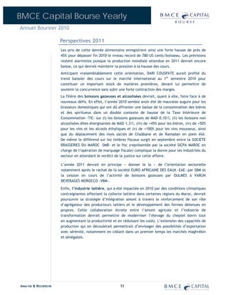BMCE Capital Bourse Yearly
Annuel Boursier 2010

                      Perspectives 2011
                      Les prix de cette denrée alimentaire enregistrent ainsi une forte hausse de près de
                      45% pour dépasser fin 2010 le niveau record de 780 US cents/boisseau. Les prévisions
                      restent alarmistes puisque la production mondiale attendue en 2011 devrait encore
                      baisse, ce qui devrait maintenir la pression à la hausse des cours.
                      Anticipant vraisemblablement cette orientation, DARI COUSPATE aurait profité du
                      trend baissier des cours sur le marché international au 1er semestre 2010 pour
                      constituer un important stock de matières premières, devant lui permettre de
                      soutenir la concurrence sans subir une forte contraction des marges.
                      La filière des boissons gazeuses et alcoolisées devrait, quant à elle, faire face à de
                      nouveaux défis. En effet, l’année 2010 semble avoir été de mauvaise augure pour les
                      brasseurs domestiques qui ont dû affronter une baisse de la consommation des bières
                      et des spiritueux dans un double contexte de hausse de la Taxe Intérieure de
                      Consommation -TIC- sur (i) les boissons gazeuses de MAD 0,10/l, (ii) les boissons non
                      alcoolisées dites énergisantes de MAD 1,3/l, (iii) de +45% pour les bières, (iv) de +50%
                      pour les vins et les alcools éthyliques et (v) de +100% pour les vins mousseux, ainsi
                      que du déplacement des mois sacrés de Chaâbane et de Ramadan en plein été.
                      De même le différend sur les timbres fiscaux surgit en septembre entre la SOCIETE
                      BRASSERIES DU MAROC –SMB- et le fisc (représentée par la société SICPA MAROC en
                      charge de l’opération de marquage fiscale) complique la donne pour les industriels du
                      secteur en attendant le verdict de la justice sur cette affaire.

                      L’année 2011 devrait en principe « donner le la » de l’orientation sectorielle
                      notamment après le rachat de la société EURO AFRICAINE DES EAUX –EAE- par SBM et
                      la cession en cours de l’activité de boissons gazeuses par OULMES à VARUN
                      BEVERAGES MOROCCO –VBM-.

                      Enfin, l’industrie laitière, qui a été impactée en 2010 par des conditions climatiques
                      contraignantes affectant la collecte laitière dans certaines régions du Maroc, devrait
                      poursuivre sa stratégie d’intégration amont à travers le renforcement de son rôle
                      d’agrégateur des producteurs laitiers et le développement des fermes détenues en
                      propres. Cette collaboration étroite entre l’amont agricole et l’industrie de
                      transformation devrait permettre de moderniser l’élevage du cheptel bovin tout
                      en augmentant la productivité et en réduisant les coûts. L’extension des capacités de
                      production qui en découlerait permettrait d’envisager des possibilités d’exportation
                      avec sérénité, notamment en ciblant dans un premier temps les marchés maghrébin
                      et sénégalais.




ANALYSE & RECHERCHE                                       53
 