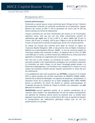 BMCE Capital Bourse Yearly
Annuel Boursier 2010

                      Perspectives 2011
                      Industrie pharmaceutique
                      Positionnée au second rang sur le plan continental après l’Afrique du Sud, l’industrie
                      pharmaceutique marocaine est constituée actuellement de 35 laboratoires, lesquels
                      génèrent des revenus de MAD 7,7 Md et permettent de couvrir près de 70% des
                      besoins nationaux en termes de médicaments.
                      Toujours caractérisé par une forte concentration des revenus sur les 10 principaux
                      opérateurs locaux ainsi que par une très faible consommation annuelle de
                      médicaments per capita (qui se fixe à USD 21 au Maroc contre USD 35 pour la
                      Tunisie, USD 47 pour la Jordanie, USD 55 pour l’Algérie et plus de USD 650 pour la
                      France), le secteur peine à prendre ses appuis pour assurer une croissance pérenne.
                      Ce constat est d’autant plus confirmé qu’en dépit de l’entrée en vigueur de
                      l’Assurance Maladie Obligatoire -AMO- et des premiers tests du Régime d’Assistance
                      Médicale aux Economiquement Démunis –RAMED-, le taux de couverture globale de
                      l’assurance maladie reste insuffisant au Maroc, ne dépassant pas les 34% à fin 2009
                      contre 80% pour la Tunisie. La cherté relative des médicaments au niveau local serait
                      également un handicap à la vulgarisation de la consommation.
                      Pour faire face à cette situation, les entreprises du secteur à capitaux marocains
                      pourraient procéder à des rapprochements stratégiques leur permettant notamment
                      (i) d’atteindre une taille critique, (ii) de hisser l’enveloppe globale allouée à la
                      Recherche & Développement, (iii) d’améliorer leur compétitivité à l’export et (iv) de
                      réaliser des économies d’échelle pouvant impacter positivement le niveau des prix
                      des médicaments.
                      C’est probablement dans cette perspective que SOTHEMA a annoncé en fin d’année
                      2010 la reprise partielle des activités industrielles de NOVARTIS PHARMA MAROC,
                      attestant de sa volonté de développer ses capacités de production. Parallèlement, le
                      lancement récent de la production de sa filiale sénégalaise WEST AFRIC PHARMA
                      devrait lui permettre de couvrir les besoins en produits pharmaceutiques de
                      l’ensemble des pays de l’Afrique de l’Ouest et d’étoffer, par conséquent, son deal
                      flow dans les années à venir.
                      PROMOPHARM pourrait également profiter de la situation excédentaire de sa
                      trésorerie nette couplée à son désendettement net afin de réaliser éventuellement
                      une opération de croissance externe durant les prochains mois. La société serait
                      également concernée par la mise en conformité en 2011 avec la nouvelle loi imposant
                      la bio-équivalence des médicaments génériques compte tenu de son fort
                      positionnement sur ce produit.




ANALYSE & RECHERCHE                                      55
 