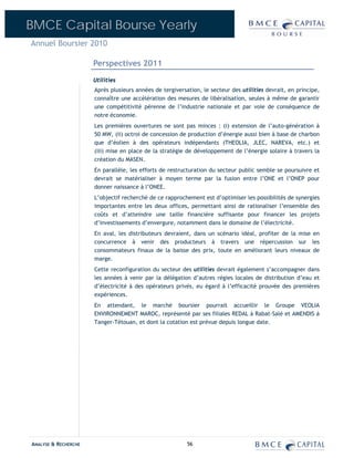 BMCE Capital Bourse Yearly
Annuel Boursier 2010

                      Perspectives 2011
                      Utilities
                      Après plusieurs années de tergiversation, le secteur des utilities devrait, en principe,
                      connaître une accélération des mesures de libéralisation, seules à même de garantir
                      une compétitivité pérenne de l’industrie nationale et par voie de conséquence de
                      notre économie.
                      Les premières ouvertures ne sont pas minces : (i) extension de l’auto-génération à
                      50 MW, (ii) octroi de concession de production d’énergie aussi bien à base de charbon
                      que d’éolien à des opérateurs indépendants (THEOLIA, JLEC, NAREVA, etc.) et
                      (iii) mise en place de la stratégie de développement de l’énergie solaire à travers la
                      création du MASEN.
                      En parallèle, les efforts de restructuration du secteur public semble se poursuivre et
                      devrait se matérialiser à moyen terme par la fusion entre l’ONE et l’ONEP pour
                      donner naissance à l’ONEE.
                      L’objectif recherché de ce rapprochement est d’optimiser les possibilités de synergies
                      importantes entre les deux offices, permettant ainsi de rationaliser l’ensemble des
                      coûts et d’atteindre une taille financière suffisante pour financer les projets
                      d’investissements d’envergure, notamment dans le domaine de l’électricité.
                      En aval, les distributeurs devraient, dans un scénario idéal, profiter de la mise en
                      concurrence à venir des producteurs à travers une répercussion sur les
                      consommateurs finaux de la baisse des prix, toute en améliorant leurs niveaux de
                      marge.
                      Cette reconfiguration du secteur des utilities devrait également s’accompagner dans
                      les années à venir par la délégation d’autres régies locales de distribution d’eau et
                      d’électricité à des opérateurs privés, eu égard à l’efficacité prouvée des premières
                      expériences.
                      En attendant, le marché boursier pourrait accueillir le Groupe VEOLIA
                      ENVIRONNEMENT MAROC, représenté par ses filiales REDAL à Rabat-Salé et AMENDIS à
                      Tanger-Tétouan, et dont la cotation est prévue depuis longue date.




ANALYSE & RECHERCHE                                       56
 