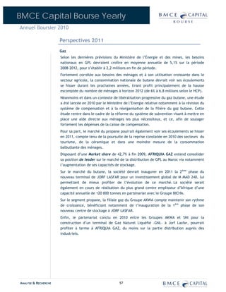BMCE Capital Bourse Yearly
Annuel Boursier 2010

                      Perspectives 2011
                      Gaz
                      Selon les dernières prévisions du Ministère de l’Énergie et des mines, les besoins
                      nationaux en GPL devraient croître en moyenne annuelle de 5,1% sur la période
                      2008-2012, pour s’établir à 2,2 millions en fin de période.
                      Fortement corrélée aux besoins des ménages et à son utilisation croissante dans le
                      secteur agricole, la consommation nationale de butane devrait voir ses écoulements
                      se hisser durant les prochaines années, tirant profit principalement de la hausse
                      escomptée du nombre de ménages à horizon 2012 (de 6% à 6,8 millions selon le HCP).
                      Néanmoins et dans un contexte de libéralisation progressive du gaz butane, une étude
                      a été lancée en 2010 par le Ministère de l’Energie relative notamment à la révision du
                      système de compensation et à la réorganisation de la filière du gaz butane. Cette
                      étude rentre dans le cadre de la réforme du système de subvention visant à mettre en
                      place une aide directe aux ménages les plus nécessiteux, et ce, afin de soulager
                      fortement les dépenses de la caisse de compensation.
                      Pour sa part, le marché du propane pourrait également voir ses écoulements se hisser
                      en 2011, compte tenu de la poursuite de la reprise constatée en 2010 des secteurs du
                      tourisme, de la céramique et dans une moindre mesure de la consommation
                      balbutiante des ménages.
                      Disposant d’une Market share de 42,7% à fin 2009, AFRIQUIA GAZ entend consolider
                      sa position de leader sur le marché de la distribution de GPL au Maroc via notamment
                      l’augmentation de ses capacités de stockage.
                      Sur le marché du butane, la société devrait inaugurer en 2011 la 2ème phase du
                      nouveau terminal de JORF LASFAR pour un investissement global de M MAD 240, lui
                      permettant de mieux profiter de l’évolution de ce marché. La société serait
                      également en cours de réalisation du plus grand centre emplisseur d’Afrique d’une
                      capacité annuelle de 120 000 tonnes en partenariat avec le Groupe BICHA.
                      Sur le segment propane, la filiale gaz du Groupe AKWA compte maintenir son rythme
                      de croissance, bénéficiant notamment de l’inauguration de la 1ère phase de son
                      nouveau centre de stockage à JORF LASFAR.
                      Enfin, le partenariat conclu en 2010 entre les Groupes AKWA et SNI pour la
                      construction d’un terminal de Gaz Naturel Liquéfié –GNL– à Jorf Lasfar, pourrait
                      profiter à terme à AFRIQUIA GAZ, du moins sur la partie distribution auprès des
                      industriels.




ANALYSE & RECHERCHE                                      57
 
