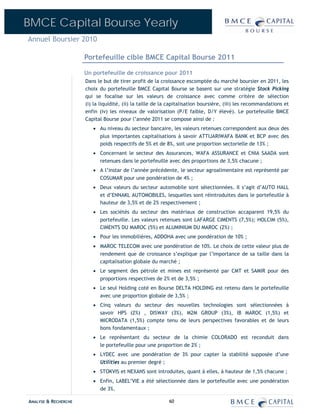 BMCE Capital Bourse Yearly
Annuel Boursier 2010

                      Portefeuille cible BMCE Capital Bourse 2011

                      Un portefeuille de croissance pour 2011
                      Dans le but de tirer profit de la croissance escomptée du marché boursier en 2011, les
                      choix du portefeuille BMCE Capital Bourse se basent sur une stratégie Stock Picking
                      qui se focalise sur les valeurs de croissance avec comme critère de sélection
                      (i) la liquidité, (ii) la taille de la capitalisation boursière, (iii) les recommandations et
                      enfin (iv) les niveaux de valorisation (P/E faible, D/Y élevé). Le portefeuille BMCE
                      Capital Bourse pour l’année 2011 se compose ainsi de :
                         • Au niveau du secteur bancaire, les valeurs retenues correspondent aux deux des
                           plus importantes capitalisations à savoir ATTIJARIWAFA BANK et BCP avec des
                           poids respectifs de 5% et de 8%, soit une proportion sectorielle de 13% ;
                         • Concernant le secteur des Assurances, WAFA ASSURANCE et CNIA SAADA sont
                           retenues dans le portefeuille avec des proportions de 3,5% chacune ;
                         • A l’instar de l’année précédente, le secteur agroalimentaire est représenté par
                           COSUMAR pour une pondération de 4% ;
                         • Deux valeurs du secteur automobile sont sélectionnées. Il s’agit d’AUTO HALL
                           et d’ENNAKL AUTOMOBILES, lesquelles sont réintroduites dans le portefeuille à
                           hauteur de 3,5% et de 2% respectivement ;
                         • Les sociétés du secteur des matériaux de construction accaparent 19,5% du
                           portefeuille. Les valeurs retenues sont LAFARGE CIMENTS (7,5%); HOLCIM (5%),
                           CIMENTS DU MAROC (5%) et ALUMINIUM DU MAROC (2%) ;
                         • Pour les immobilières, ADDOHA avec une pondération de 10% ;
                         • MAROC TELECOM avec une pondération de 10%. Le choix de cette valeur plus de
                           rendement que de croissance s’explique par l’importance de sa taille dans la
                           capitalisation globale du marché ;
                         • Le segment des pétrole et mines est représenté par CMT et SAMIR pour des
                           proportions respectives de 2% et de 3,5% ;
                         • Le seul Holding coté en Bourse DELTA HOLDING est retenu dans le portefeuille
                           avec une proportion globale de 3,5% ;
                         • Cinq valeurs du secteur des nouvelles technologies sont sélectionnées à
                           savoir HPS (2%) , DISWAY (3%), M2M GROUP (3%), IB MAROC (1,5%) et
                           MICRODATA (1,5%) compte tenu de leurs perspectives favorables et de leurs
                           bons fondamentaux ;
                         • Le représentant du secteur de la chimie COLORADO est reconduit dans
                           le portefeuille pour une proportion de 2% ;
                         • LYDEC avec une pondération de 3% pour capter la stabilité supposée d’une
                           Utilities au premier degré ;
                         • STOKVIS et NEXANS sont introduites, quant à elles, à hauteur de 1,5% chacune ;
                         • Enfin, LABEL’VIE a été sélectionnée dans le portefeuille avec une pondération
                           de 3%.

ANALYSE & RECHERCHE                                         60
 