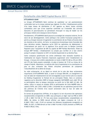 BMCE Capital Bourse Yearly
Annuel Boursier 2010

                      Portefeuille cible BMCE Capital Bourse 2011
                      ATTIJARIWAFA BANK
                      Le Groupe ATTIJARIWAFA Bank continue de capitaliser sur son positionnement
                      confortable tant sur le niveau national que régional. En effet, l’établissement profite
                      d’un large réseau de distribution (1 431 agences au Maroc toutes activités
                      confondues) ainsi que d’une expertise confirmée sur l’ensemble des activités
                      bancaires et para-bancaires lui permettant d’occuper le rang de leader sur les
                      principaux métiers de la banque et de la finance.
                      Parallèlement, ATTIJARIWAFA Bank poursuit sa stratégie de croissance externe, fer de
                      lance de son développement. Cette politique s’est avérée fructueuse puisqu’elle a
                      permis au Groupe marocain d’augmenter la contribution de ses filiales africaines dans
                      ses résultats et de contrer, de facto, la conjoncture économique moins favorable des
                      deux dernières années. Rappelons qu’en 2010 les opérations de déploiement à
                      l’international ont porté sur la signature d’un accord avec la Banque Centrale
                      Populaire pour l’acquisition de 60% du capital de BNP Paribas Mauritanie, filiale du
                      Groupe BNP Paribas. L’établissement ne compte pas s’arrêter en si bon chemin
                      puisqu’il compte s’implanter en 2011 en Guinée Equatoriale et au Burkina Faso.
                      Cette croissance panafricaine est certes ambitieuse mais nécessite toutefois la
                      mobilisation de moyens financiers importants augmentant ainsi l’endettement du
                      Groupe. L’encours de la dette subordonnée se monte à MAD 9,5 Md au 30 juin 2010,
                      soit 27% des fonds propres consolidés, et pèse à hauteur de 17,4% au niveau de la
                      charge d’intérêt. Néanmoins, la maîtrise des frais d’exploitation et la contribution de
                      plus en plus croissante des filiales africaines permettent de compenser
                      l’alourdissement de la dette du Groupe.
                      Au volet actionnariat, et eu égard au retrait de la cote des deux actionnaires
                      majoritaires d’ATTIJARIWAFA Bank, à savoir le Groupe ONA-SNI, un changement du
                      tour de table de l’établissement est fort envisageable à court terme suite à la volonté
                      du Holding d’augmenter le flottant de ses principales filiales. Dans ce contexte,
                      rappelons qu’en décembre 2009 le Groupe espagnole SANTANDER avait cédé 10% de
                      sa participation dans la banque marocaine au profit de la SNI( MAD 4,2 Md). De
                      même, celle-ci a acquis en octobre 2010 la participation de CAJA MADRID dans le
                      capital d’ATW, soit 3,42% ( MAD 2,5 Md). L’ensemble de ces opérations pourrait être
                      des prémices de l’entrée d’un nouvel actionnaire dans le tour de table de
                      l’établissement.
                      En termes de perspectives chiffrées, et eu égard à la non récurrence des opérations
                      exceptionnelles enregistrées en 2009, nous prévoyons un léger repli du PNB en 2010
                      (-1,8% à MAD 13,0 Md et +7% hors plus-values exceptionnelles comptabilisées en
                      2009). De même, le RNPG devrait afficher une légère croissance de 1,3% à
                      M MAD 3 993,1 (soit +15,4% en excluant les éléments exceptionnels enregistrés en
                      2009). En 2011, le PNB devrait se fixer à MAD 14,4 Md (+10,6%) drainant un RNPG de
                      M MAD 4 390,8 (+10%).




ANALYSE & RECHERCHE                                      62
 