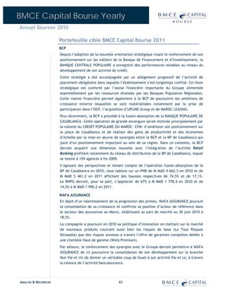 BMCE Capital Bourse Yearly
Annuel Boursier 2010

                      Portefeuille cible BMCE Capital Bourse 2011
                      BCP
                      Depuis l’adoption de la nouvelle orientation stratégique visant le renforcement de son
                      positionnement sur les métiers de la Banque de Financement et d’Investissement, la
                      BANQUE CENTRALE POPULAIRE a enregistré des performances notables au niveau du
                      développement de son activité de crédit.
                      Cette stratégie a été accompagnée par un allégement progressif de l’activité de
                      placement obligataire dans laquelle l’établissement s’est longtemps confiné. Ce choix
                      stratégique est conforté par l’assise financière importante du Groupe alimentée
                      essentiellement par les ressources drainées par les Banques Populaires Régionales.
                      Cette manne financière permet également à la BCP de poursuivre ses ambitions de
                      croissance externe lesquelles se sont matérialisées notamment par la prise de
                      participation dans l’OCP, l’acquisition d’UPLINE Group et de MAROC LEASING.
                      Plus récemment, la BCP a procédé à la fusion-absorption de la BANQUE POPULAIRE DE
                      CASABLANCA. Cette opération de grande envergure serait motivée principalement par
                      la volonté du CREDIT POPULAIRE DU MAROC -CPM- d’améliorer son positionnement sur
                      la place de Casablanca et de réaliser des gains de productivité et des économies
                      d’échelle par la mise en œuvre de synergies entre la BCP et la BP de Casablanca qui
                      jouit d’un positionnement important au sein de sa région. Dans ce contexte, la BCP
                      devrait acquérir une dimension nouvelle avec l’intégration de l’activité Retail
                      Banking profitant notamment du réseau de distribution de la BP de Casablanca, lequel
                      se monte à 159 agences à fin 2009.
                      S’agissant des perspectives et tenant compte de l’opération fusion-absorption de la
                      BP de Casablanca en 2010, nous tablons sur un PNB de M MAD 4 662,3 en 2010 et de
                      M MAD 5 461,2 en 2011 affichant des hausses respectives de 74,5% et de 17,1%.
                      Le RNPG devrait, pour sa part, s’apprécier de 67% à M MAD 1 778,4 en 2010 et de
                      14,5% à M MAD 1 990,2 en 2011.

                      WAFA ASSURANCE
                      En dépit d’un ralentissement de la progression des primes, WAFA ASSURANCE poursuit
                      la consolidation de sa croissance et confirme sa position d’acteur de référence dans
                      le secteur des assurances au Maroc, établissant sa part de marché au 30 juin 2010 à
                      18,5%.
                      La compagnie a poursuivi en 2010 sa politique d’innovation en mettant sur le marché
                      de nouveaux produits couvrant aussi bien les risques de base (La Tous Risques
                      Iktissadia) que des risques annexes à travers l’offre de garanties complètes dédiés à
                      une clientèle Haut de gamme (Wafa Premium).
                      Par ailleurs, le renforcement des synergies avec le Groupe devrait permettre à WAFA
                      ASSURANCE de (i) poursuivre la consolidation de son développement sur la branche
                      Non Vie et (ii) de donner un véritable coup de fouet à son activité Vie et ce, à travers
                      la relance de l’activité bancassurance.




ANALYSE & RECHERCHE                                       63
 