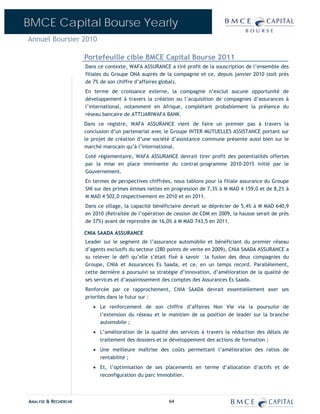 BMCE Capital Bourse Yearly
Annuel Boursier 2010

                      Portefeuille cible BMCE Capital Bourse 2011
                      Dans ce contexte, WAFA ASSURANCE a tiré profit de la souscription de l’ensemble des
                      filiales du Groupe ONA auprès de la compagnie et ce, depuis janvier 2010 (soit près
                      de 7% de son chiffre d’affaires global).
                      En terme de croissance externe, la compagnie n’exclut aucune opportunité de
                      développement à travers la création ou l’acquisition de compagnies d’assurances à
                      l’international, notamment en Afrique, complétant probablement la présence du
                      réseau bancaire de ATTIJARIWAFA BANK.
                      Dans ce registre, WAFA ASSURANCE vient de faire un premier pas à travers la
                      conclusion d’un partenariat avec le Groupe INTER MUTUELLES ASSISTANCE portant sur
                      le projet de création d’une société d’assistance commune présente aussi bien sur le
                      marché marocain qu’à l’international.
                      Coté réglementaire, WAFA ASSURANCE devrait tirer profit des potentialités offertes
                      par la mise en place imminente du contrat-programme 2010-2015 initié par le
                      Gouvernement.
                      En termes de perspectives chiffrées, nous tablons pour la filiale assurance du Groupe
                      SNI sur des primes émises nettes en progression de 7,3% à M MAD 4 159,0 et de 8,2% à
                      M MAD 4 502,0 respectivement en 2010 et en 2011.
                      Dans ce sillage, la capacité bénéficiaire devrait se déprécier de 5,4% à M MAD 640,9
                      en 2010 (Retraitée de l’opération de cession de CDM en 2009, la hausse serait de près
                      de 37%) avant de reprendre de 16,0% à M MAD 743,5 en 2011.

                      CNIA SAADA ASSURANCE
                      Leader sur le segment de l’assurance automobile et bénéficiant du premier réseau
                      d’agents exclusifs du secteur (280 points de vente en 2009), CNIA SAADA ASSURANCE a
                      su relever le défi qu’elle s’était fixé à savoir la fusion des deux compagnies du
                      Groupe, CNIA et Assurances Es Saada, et ce, en un temps record. Parallèlement,
                      cette dernière a poursuivi sa stratégie d’innovation, d’amélioration de la qualité de
                      ses services et d’assainissement des comptes des Assurances Es Saada.
                      Renforcée par ce rapprochement, CNIA SAADA devrait essentiellement axer ses
                      priorités dans le futur sur :
                         • Le renforcement de son chiffre d’affaires Non Vie via la poursuite de
                           l’extension du réseau et le maintien de sa position de leader sur la branche
                           automobile ;
                         • L’amélioration de la qualité des services à travers la réduction des délais de
                           traitement des dossiers et le développement des actions de formation ;
                         • Une meilleure maîtrise des coûts permettant l’amélioration des ratios de
                           rentabilité ;
                         • Et, l’optimisation de ses placements en terme d’allocation d’actifs et de
                           reconfiguration du parc immobilier.




ANALYSE & RECHERCHE                                      64
 