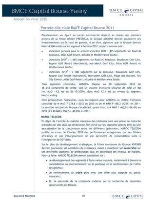 BMCE Capital Bourse Yearly
Annuel Boursier 2010

                      Portefeuille cible BMCE Capital Bourse 2011
                      Parallèlement, eu égard au succès commercial observé au niveau des premiers
                      projets de sa filiale dédiée PRESTIGIA, le Groupe ADDOHA devrait poursuivre ses
                      investissements sur le haut de gamme. A ce titre, signalons que le Groupe devrait
                      livrer 4 560 unités sur ce segment à horizon 2012, répartis comme suit :
                      •     Livraisons prévues pour le second semestre 2010 : 495 logements sur Ryad Al
                            Andalous, Atlas Golf Resort, Alcudia et Mediterranea Saidia ;
                      •     Livraisons 2011P : 1 665 logements sur Ryad Al Andalous, Bouskoura Golf City,
                            Argane Golf Resort (Marrakech), Marrakech Golf City, Atlas Golf Resort et
                            Mediterranea Saidia ;
                      •     Livraisons 2012P : 2 400 logements sur Al Andalous, Bouskoura Golf City,
                            Argane Golf Resort (Marrakech), Marrakech Golf City, Plage des Nations, Fès
                            City Center, Atlas Golf Resort, Alcudia et Mediterranea Saidia.
                      Tous segments confondus, ADDOHA dispose au 20 septembre 2010 de
                      38 243 compromis de vente, soit un volume d’affaires sécurisé de MAD 21 Md
                      (vs. MAD 14,2 Md au 31/12/2009), dont MAD 12,1 Md au niveau du segment
                      haut standing.
                      Côté perspectives financières, nous escomptons pour ADDOHA un chiffre d’affaires
                      consolidé de M MAD 7 334,6 (+22%) en 2010 et de M MAD 9 168,2 (+25%) en 2011.
                      Le résultat net part du Groupe s’établirait, quant à lui, à M MAD 1 460,8 (+66,4%) en
                      2010 et à M MAD 2 057,5 (+40,8%) en 2011.

                      MAROC TELECOM
                      En dépit de l’entrée du marché marocain des télécoms dans une phase de maturité
                      marquée par des taux de pénétration fort élevé sur les segments phares ainsi qu’une
                      exacerbation de la concurrence entre les différents opérateurs, MAROC TELECOM
                      profite au cours de l’année 2010 des performances enregistrées par ses filiales
                      africaines et par l’élargissement de son périmètre de consolidation suite à
                      l’intégration de SOTELMA.
                      Sur le plan du développement stratégique, la filiale marocaine du Groupe VIVENDI
                      devrait poursuivre ses ambitions de croissance visant à maintenir son leadership sur
                      ses différents segments de prédilection tout en contrôlant ses niveaux de marges.
                      Pour ce faire, MAROC TELECOM devrait capitaliser sur :
                          • Le développement des segments à forte valeur ajoutée, notamment à travers la
                            consolidation du positionnement sur le postpayé et le renforcement de l’offre
                            de contenu ;
                          • Le renforcement du triple play avec une offre plus adaptée au public
                            marocain ;
                          • Et, la poursuite de la croissance externe par la recherche de nouvelles
                            opportunités en Afrique.



ANALYSE & RECHERCHE                                      66
 