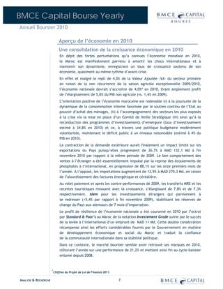 BMCE Capital Bourse Yearly
Annuel Boursier 2010

                              Aperçu de l’économie en 2010
                              Une consolidation de la croissance économique en 2010
                              En dépit des fortes perturbations qu’a connues l’économie mondiale en 2010,
                              le Maroc est manifestement parvenu à amortir les chocs internationaux et à
                              maintenir son dynamisme, enregistrant un taux de croissance soutenu de son
                              économie, quasiment au même rythme d’avant-crise.
                              En effet et malgré le repli de 4,0% de la Valeur Ajoutée –VA– du secteur primaire
                              en raison de la non récurrence de la saison agricole exceptionnelle 2009/2010,
                              l’économie nationale devrait s’accroitre de 4,0%* en 2010, tirant amplement profit
                              de l’élargissement de 5,0% du PIB non agricole (vs. 1,4% en 2009).
                              L’orientation positive de l’économie marocaine est redevable (i) à la poursuite de la
                              dynamique de la consommation interne favorisée par le soutien continu de l’Etat au
                              pouvoir d’achat des ménages, (ii) à l’accompagnement des secteurs les plus exposés
                              à la crise via la mise en place d’un Comité de Veille Stratégique (iii) ainsi qu’à la
                              reconduction des programmes d’investissements d’envergure (taux d’investissement
                              estimé à 34,8% en 2010) et ce, à travers une politique budgétaire modérément
                              volontariste, maintenant le déficit public à un niveaux raisonnable (estimé à 4% du
                              PIB en 2010).
                              La contraction de la demande extérieure aurait finalement un impact limité sur les
                              exportations du Pays puisqu’elles progressent de 26,7% à MAD 132,1 Md à fin
                              novembre 2010 par rapport à la même période de 2009. Le bon comportement des
                              ventes à l’étranger a été essentiellement impulsé par la reprise des écoulements de
                              phosphates à l’international, en progression de 88,1% sur les onze premiers mois de
                              l’année. A l’opposé, les importations augmentent de 12,9% à MAD 270,3 Md, en raison
                              de l’alourdissement des factures énergétique et céréalière.
                              Au volet paiement et après les contre-performances de 2009, les transferts MRE et les
                              recettes touristiques renouent avec la croissance, s’élargissant de 7,8% et de 7,3%
                              respectivement. Idem pour les investissements étrangers qui parviennent à
                              se redresser (+5,4% par rapport à fin novembre 2009), stabilisant les réserves de
                              change du Pays aux alentours de 7 mois d’importation.
                              Le profil de résilience de l’économie nationale a été couronné en 2010 par l’octroi
                              par Standard & Poor’s au Maroc de la notation Investement Grade suivie par le succès
                              de la levée à l’international d’un emprunt de MAD 11 Md. Cette double consécration
                              récompense ainsi les efforts considérables fournis par le Gouvernement en matière
                              de développement économique et social du Maroc et traduit la confiance
                              de la communauté internationale dans sa stabilité politique.
                              Dans ce contexte, le marché boursier semble avoir retrouvé ses marques en 2010,
                              clôturant l’année sur une performance de 21,2% et mettant ainsi fin au cycle baissier
                              entamé depuis 2008.



                      *
                          Chiffres du Projet de Loi de Finances 2011.

ANALYSE & RECHERCHE                                                     7
 