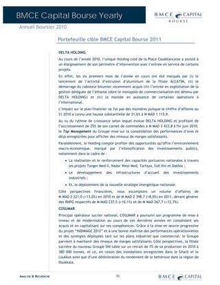BMCE Capital Bourse Yearly
Annuel Boursier 2010

                      Portefeuille cible BMCE Capital Bourse 2011

                      DELTA HOLDING
                      Au cours de l’année 2010, l’unique Holding coté de la Place Casablancaise a assisté à
                      un élargissement de son périmètre d’intervention avec l’entrée en service de certains
                      projets.
                      En effet, les six premiers mois de l’année en cours ont été marqués par (i) le
                      lancement de l’activité d’extrusion d’aluminium de la filiale ALCATIM, (ii) le
                      démarrage du caboteur bitumier récemment acquis (iii) l’entrée en exploitation de la
                      gestion déléguée de l’éthanol (dont le monopole de commercialisation est détenu par
                      DELTA HOLDING) et (iv) la montée en puissance de certaines opérations à
                      l’international.
                      L’impact sur le plan financier ne fut pas des moindres puisque le chiffre d’affaires au
                      S1 2010 a connu une hausse substantielle de 31,6% à M MAD 1 115,9.
                      Au vu du rythme de croissance selon lequel évolue DELTA HOLDING et profitant de
                      l’accroissement de 25% de son carnet de commandes à M MAD 3 433,8 à fin juin 2010,
                      le Top Management du Groupe mise sur la consolidation des performances d’ores et
                      déjà enregistrées pour afficher des niveaux de marges satisfaisants.
                      Parallèlement, le Holding compte profiter des opportunités qu’offre l’environnement
                      macro-économique, marqué par l’intensification des investissements publics,
                      notamment dans le cadre de :
                         • La réalisation et le renforcement des capacités portuaires nationales à travers
                           les projets Tanger Med II, Nador West Med, Tarfaya, Sidi Ifni et Dakhla ;
                         • Le développement        des   infrastructures   d’accueil   des   investissements
                           industriels ;
                         • Et, le déploiement de la nouvelle stratégie énergétique nationale.
                      Côté perspectives financières, nous escomptons un volume d’affaires de
                      M MAD 2 221,0 (+13,0%) en 2010 et de M MAD 2 398,7 (+8,0%) en 2011, devant générer
                      des RNPG respectifs de M MAD 237,5 (+10,1%) et de M MAD 267,7 (+12,7%).
                      COSUMAR
                      Principal opérateur sucrier national, COSUMAR a poursuivi son programme de mise à
                      niveau et de modernisation au cours de ces dernières années en consolidant ses
                      acquis et en capitalisant sur ses compétences. Grâce à la mise en œuvre progressive
                      du projet “INDIMAGE 2012” et à une bonne maîtrise des performances opérationnelles
                      et des synergies déployées tant sur les plans industriel que commercial, le Groupe
                      parvient à maintenir des niveaux de marges satisfaisants. Côté perspectives, la filiale
                      sucrière du nouveau Groupe SNI table sur un retrait de 7% de sa production en 2010 à
                      380 000 tonnes, et ce, en raison des inondations enregistrées dans le Gharb et le
                      Loukkos ainsi que d’une détérioration du rendement de la betterave dans la région de
                      Doukkala.


ANALYSE & RECHERCHE                                      71
 