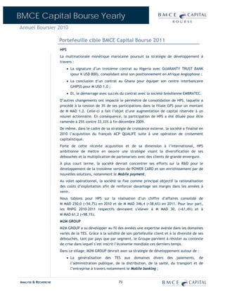 BMCE Capital Bourse Yearly
Annuel Boursier 2010

                      Portefeuille cible BMCE Capital Bourse 2011
                      HPS
                      La multinationale monétique marocaine poursuit sa stratégie de développement à
                      travers :
                            • La signature d’un troisième contrat au Nigeria avec GUARANTY TRUST BANK
                              (pour K USD 800), consolidant ainsi son positionnement en Afrique Anglophone ;
                            • La conclusion d’un contrat au Ghana pour équiper son centre interbancaire
                              GHIPSS pour M USD 1,0 ;
                            • Et, le démarrage avec succès du contrat avec la société brésilienne EMBRATEC.
                      D’autres changements ont impacté le périmètre de consolidation de HPS, laquelle a
                      procédé à la cession de 3% de ses participations dans la filiale GPS pour un montant
                      de M MAD 1,2. Celle-ci a fait l’objet d’une augmentation de capital réservée à un
                      nouvel actionnaire. En conséquence, la participation de HPS a été diluée pour être
                      ramenée à 25% contre 33,33% à fin décembre 2009.
                      De même, dans le cadre de sa stratégie de croissance externe, la société a finalisé en
                      2010 l’acquisition du français ACP QUALIFE suite à une opération de croisement
                      capitalistique.
                      Forte de cette récente acquisition et de sa dimension à l’international, HPS
                      ambitionne de mettre en oeuvre une stratégie visant la diversification de ses
                      débouchés et la multiplication de partenariats avec des clients de grande envergure.
                      A plus court terme, la société devrait concentrer ses efforts sur la R&D pour le
                      développement de la troisième version de POWER CARD et son enrichissement par de
                      nouvelles solutions, notamment le Mobile payment.
                      Au volet opérationnel, la société se fixe comme principal objectif la rationalisation
                      des coûts d’exploitation afin de renforcer davantage ses marges dans les années à
                      venir.
                      Nous tablons pour HPS sur la réalisation d’un chiffre d’affaires consolidé de
                      M MAD 250,0 (+54,7%) en 2010 et de M MAD 346,4 (+38,6%) en 2011. Pour leur part,
                      les RNPG 2010-2011 respectifs devraient s’élever à M MAD 30, (+61,4%) et à
                      M MAD 61,2 (+98,1%).
                      M2M GROUP
                      M2M GROUP a su développer au fil des années une expertise avérée dans les domaines
                      variés de la TES. Grâce à la solidité de son portefeuille client et à la diversité de ses
                      débouchés, tant par pays que par segment, le Groupe parvient à résister au contexte
                      de crise dans lequel s’est inscrit l’économie mondiale ces derniers temps.
                      Dans ce sillage, M2M GROUP devrait axer sa stratégie de développement autour de :
                            • La généralisation des TES aux domaines divers des paiements, de
                              l’administration publique, de la distribution, de la santé, du transport et de
                              l’entreprise à travers notamment le Mobile banking ;


ANALYSE & RECHERCHE                                       73
 