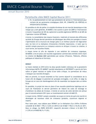 BMCE Capital Bourse Yearly
Annuel Boursier 2010

                      Portefeuille cible BMCE Capital Bourse 2011
                         • Et, le positionnement en tant que prestataire de service à l’international pour
                           certains de ses partenaires stratégiques (SUN, HP, SYMANTEC (Ex VERITAS) et
                           HITACHI DATA SYSTEMS).
                      En parallèle et afin de pallier à la double étroitesse de son marché domestique et des
                      marges qui y sont générées, IB MAROC s’est ouverte à partir de 2009 à l’international
                      à travers l’acquisition de 44% du capital de la société algérienne SERITEC et de 60% de
                      l’opérateur ivoirien OPTIMUM.
                      A terme, la consolidation des moyens financiers, matériels et humains des différentes
                      sociétés du Groupe devrait permettre de développer des effets de synergies à travers
                      l’optimisation de la structure de charges grâce à un meilleur pouvoir de négociation
                      avec les tiers et la réalisation d’économies d’échelle importantes. A noter que la
                      société compte poursuivre sa croissance externe en Afrique à travers la création, à
                      court terme, de nouvelles filiales.
                      A moyen terme et afin de répondre à une ambition de croissance organique,
                      IB MAROC a mis en place une nouvelle organisation commerciale orientée client visant
                      la création de Business Unit spécialisées par secteur (Finances, Télécoms, Affaires
                      publiques et Industries et Services).


                      DISWAY
                      La fusion réalisée en 2010 entre les deux grands leaders nationaux de la grossisterie
                      informatique MATEL PC MARKET (société absorbante) et DISTRISOFT a permis de faire
                      naître un géant national en quête d’une taille critique, lui permettant de mieux
                      s’attaquer aux marchés étrangers.
                      Mais en priorité, le nouvel ensemble se fixe comme objectif la consolidation de la
                      fusion afin de dégager le potentiel de synergies envisagées. A cet effet, le siège du
                      Groupe est en cours de réaménagement afin de rassembler les équipes dans un même
                      local.
                      En parallèle, le projet de mise en place d’une nouvelle plateforme logistique est en
                      cours de finalisation et devrait permettre de réduire les coûts de stockage et
                      d’améliorer les délais de livraison. L’entrée en service de cette dernière est prévue
                      pour le second semestre 2011 pour un investissement estimé à M MAD 25.
                      A moyen terme, DISWAY compte consolider ses acquis en terme de parts de marché et
                      développer de nouveaux relais de croissance (produits, couverture régional et
                      export).
                      Pour notre part, nous tablons pour DISWAY sur la réalisation d’un chiffre d’affaires
                      consolidé de M MAD 1 770,3 (+4,4%) en 2010 et de M MAD 1 952,5 (+10,3%) en 2011.
                      Dans ce sillage, les RNPG 2010-2011 respectifs devraient s’élever à M MAD 77,9
                      (+1,9%) et à M MAD 86,9 (+11,6%).




ANALYSE & RECHERCHE                                      75
 
