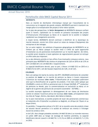 BMCE Capital Bourse Yearly
Annuel Boursier 2010

                      Portefeuille cible BMCE Capital Bourse 2011
                      MICRODATA
                      Dans un marché de distribution informatique marqué par l’exacerbation de la
                      concurrence sur le segment des grands comptes, MICRODATA parvient à maintenir ses
                      marges grâce à la multiplication des projets à forte valeur ajoutée.
                      Sur le plan des perspectives, le Senior Management de MICRODATA demeure confiant
                      quant à l’avenir, capitalisant sur la montée en puissance escomptée des projets
                      d’infrastructures informatiques au Maroc et la capacité de la société à s’adapter
                      rapidement aux changements sectoriels.
                      A moyen terme, MICRODATA devrait continuer à bénéficier de la dynamique du
                      marché marocain, encore loin d’être saturé en raison du manque d’équipement des
                      entreprises et des ménages.
                      Sur un autre registre, les ambitions d’expansion géographique de MICRODATA ne se
                      limitent pas au Maroc puisque la société reste à l’affût de toute opportunité
                      d’installation (ou de partenariat) éventuellement sur le marché Algérien. De même,
                      la société serait réceptive à toute opération de rapprochement pouvant lui octroyer
                      un effet taille plus important.
                      Au vu des éléments précités et hors effets d’une éventuelle croissance externe, nous
                      prévoyons pour MICRODATA des revenus en progression de 2,6% en 2010 et de 5,9% en
                      2011 à M MAD 267,3 et à M MAD 283,1 respectivement.
                      La capacité bénéficiaire devrait, pour sa part, s’élever à M MAD 25,5 en 2010 et à
                      M MAD 27,0 en 2011, soit des hausses respectives de 3,8%, et de 5,6%.

                      COLORADO
                      Dans une optique de reprise du secteur des BTP, COLORADO ambitionne de consolider
                      sa position de leader sur le marché de peinture au Maroc à travers notamment
                      l’ouverture de nouveaux show rooms, l’intensification de sa campagne publicitaire
                      ainsi que la diversification de sa gamme de produits. C’est dans cette optique que
                      COLORADO a conclu en 2010 un partenariat avec le Groupe VALSPAR, 6ème producteur
                      de peintures au Monde, pour la commercialisation en exclusivité au Maroc et en
                      Algérie de la gamme des peintures de carrosserie automobile « OCTORAL ».
                      La société escompte également le développement de son réseau de distribution
                      comme en atteste l’ouverture prévue de nouveaux show rooms, principalement dans
                      les villes de Tanger, Kénitra, Marrakech, Béni Mellal et Meknès.
                      Sur le plan international, la société projette de nouer des partenariats commerciaux
                      et industriels afin d’intensifier sa présence au Maghreb, en Afrique de l’Ouest et au
                      Moyen Orient.
                      En parallèle, l’inauguration prévue à fin 2011 de la nouvelle usine des produits à base
                      de solvants devrait permettre à la société de renforcer ses revenus à l’étranger
                      durant les années à venir.
                      et de 5,0%. Hors charges probables estimées à M MAD 30 liées à un incendie intervenu
                      en juillet 2009 dans un hangar de stockage de matières premières, la capacité
                      bénéficiaire devrait ressortir à M MAD 76,1 (+13,1%) en 2009 et à M MAD 81,7 (+7,3%)
                      en 2010.
ANALYSE & RECHERCHE                                      76
 