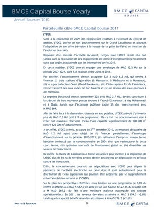 BMCE Capital Bourse Yearly
Annuel Boursier 2010

                      Portefeuille cible BMCE Capital Bourse 2011
                      LYDEC
                      Suite à la conclusion en 2009 des négociations relatives à l’avenant du contrat de
                      gestion, LYDEC profite de son positionnement sur le Grand Casablanca et poursuit
                      l’adaptation de son offre (révision à la hausse de la grille tarifaire) en fonction de
                      l’évolution des coûts.
                      Disposant d’un matelas d’activité récurrent, l’enjeu pour LYDEC réside plus que
                      jamais dans la réalisation de ses engagements en terme d’investissements notamment
                      suite aux dégâts occasionnés par les intempéries de fin 2010.
                      En cette matière, LYDEC devrait engager une enveloppe de MAD 12,5 Md sur la
                      période 2007-2027, dont 53% réalisés entre 2010 et 2015.
                      Par activité, l’assainissement devrait accaparer 52% à MAD 6,5 Md, qui servira à
                      financer (i) trois stations d’épuration (à Mansouria, à Médiouna et à Nouaceur),
                      (ii) le super collecteur Ouest (Oued Bouskoura), (iii) l’intercepteur Est de Casablanca,
                      (iii) le transfert des eaux usées de Dar Bouazza et (iv) un réseau des eaux pluviales à
                      Aïn Harrouda.
                      Le segment électricité devrait concentrer 22% avec MAD 2,7 Md, devant contribuer à
                      la création de trois nouveaux postes sources à Yacoub El Mansour, à Hay Mohammadi
                      et à Sbata, tandis que l’éclairage publique capte 5% des investissement avec
                      M MAD 669.
                      Afin de faire face à la demande croissante en eau potable, LYDEC prévoit d’y investir
                      plus de MAD 2,5 Md (soit 21% du programme). De ce fait, le concessionnaire vise à
                      créer huit nouveaux réservoirs d’eau d’une capacité supplémentaire de 100 000 m3
                      contre 620 000 m3 actuellement.
                      A cet effet, LYDEC a émis, au cours du 2ème semestre 2010, un emprunt obligataire de
                      MAD 1,2 Md ayant pour objet de (i) financer partiellement l’enveloppe
                      d’investissement sur la période 2010-2013, (ii) refinancer l’emprunt moyen terme
                      bancaire contracté par le concessionnaire en 2004 ainsi que restructurer la dette
                      court terme, (iii) optimiser son coût de financement global et (iv) diversifier ses
                      sources de financement.
                      De même, la Mairie de Casablanca a donné son accord pour mettre à la disposition de
                      LYDEC plus de 85 ha de terrains devant abriter des projets de dépollution et de lutte
                      contre les inondations.
                      Enfin, le concessionnaire poursuit ses négociations avec l’ONE pour aligner le
                      périmètre de l’activité électricité sur celui dont il jouit actuellement pour la
                      distribution de l’eau (opération qui pourrait être accélérée par le rapprochement
                      entre l’électricien national et l’ONEP).
                      Sur le plan des perspectives chiffrées, nous tablons sur une progression de 3,8% du
                      chiffre d’affaires à M MAD 5 547,0 en 2010 et sur une hausse de 22,1% du résultat net
                      à M MAD 269,2 (du fait d’une meilleure maîtrise escomptée des charges
                      opérationnelles). En 2011, les revenus devraient atteindre M MAD 5 659,0 (+2,0%)
                      tandis que la capacité bénéficiaire devrait s’élever à M MAD 276,3 (+2,6%).
ANALYSE & RECHERCHE                                       79
 