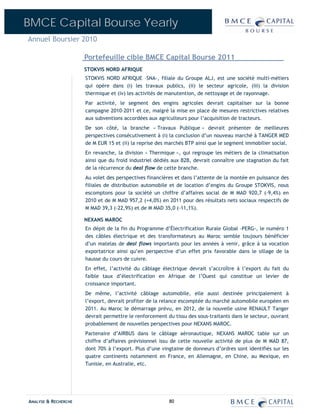 BMCE Capital Bourse Yearly
Annuel Boursier 2010

                      Portefeuille cible BMCE Capital Bourse 2011
                      STOKVIS NORD AFRIQUE
                      STOKVIS NORD AFRIQUE –SNA-, filiale du Groupe ALJ, est une société multi-métiers
                      qui opère dans (i) les travaux publics, (ii) le secteur agricole, (iii) la division
                      thermique et (iv) les activités de manutention, de nettoyage et de rayonnage.
                      Par activité, le segment des engins agricoles devrait capitaliser sur la bonne
                      campagne 2010-2011 et ce, malgré la mise en place de mesures restrictives relatives
                      aux subventions accordées aux agriculteurs pour l’acquisition de tracteurs.
                      De son côté, la branche « Travaux Publique » devrait présenter de meilleures
                      perspectives consécutivement à (i) la conclusion d’un nouveau marché à TANGER MED
                      de M EUR 15 et (ii) la reprise des marchés BTP ainsi que le segment immobilier social.
                      En revanche, la division « Thermique », qui regroupe les métiers de la climatisation
                      ainsi que du froid industriel dédiés aux B2B, devrait connaître une stagnation du fait
                      de la récurrence du deal flow de cette branche.
                      Au volet des perspectives financières et dans l’attente de la montée en puissance des
                      filiales de distribution automobile et de location d’engins du Groupe STOKVIS, nous
                      escomptons pour la société un chiffre d’affaires social de M MAD 920,7 (-9,4%) en
                      2010 et de M MAD 957,2 (+4,0%) en 2011 pour des résultats nets sociaux respectifs de
                      M MAD 39,3 (-22,9%) et de M MAD 35,0 (-11,1%).

                      NEXANS MAROC
                      En dépit de la fin du Programme d’Électrification Rurale Global –PERG-, le numéro 1
                      des câbles électrique et des transformateurs au Maroc semble toujours bénéficier
                      d’un matelas de deal flows importants pour les années à venir, grâce à sa vocation
                      exportatrice ainsi qu’en perspective d’un effet prix favorable dans le sillage de la
                      hausse du cours de cuivre.
                      En effet, l’activité du câblage électrique devrait s’accroître à l’export du fait du
                      faible taux d’électrification en Afrique de l’Ouest qui constitue un levier de
                      croissance important.
                      De même, l’activité câblage automobile, elle aussi destinée principalement à
                      l’export, devrait profiter de la relance escomptée du marché automobile européen en
                      2011. Au Maroc le démarrage prévu, en 2012, de la nouvelle usine RENAULT Tanger
                      devrait permettre le renforcement du tissu des sous-traitants dans le secteur, ouvrant
                      probablement de nouvelles perspectives pour NEXANS MAROC.
                      Partenaire d’AIRBUS dans le câblage aéronautique, NEXANS MAROC table sur un
                      chiffre d’affaires prévisionnel issu de cette nouvelle activité de plus de M MAD 87,
                      dont 70% à l’export. Plus d’une vingtaine de donneurs d’ordres sont identifiés sur les
                      quatre continents notamment en France, en Allemagne, en Chine, au Mexique, en
                      Tunisie, en Australie, etc.




ANALYSE & RECHERCHE                                      80
 