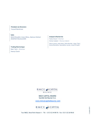 Président du Directoire
Youssef Benkirane



Sales
Mehdi Bouabid, Anass Mikou, Mamoun Kettani                  Analyse & Recherche
Abdelilah Moutasseddik                                      Fadwa Housni - Directeur
                                                            Hicham Saâdani – Directeur Adjoint

                                                            Zahra Lazrak, Aida Alami, Ghita Benider, Hajar Tahri,
                                                            Amine Bentahila, Nasreddine Lazrak, Ismail El Kadiri
Trading Électronique
Badr Tahri – Directeur
Hamza Chami




                                           BMCE CAPITAL BOURSE
                                           Société de Bourse S.A.
                                      www.bmcecapitalbourse.com
                                                                                                                    © Janvier 2011




                Tour BMCE, Rond Point Hassan II — Tél : +212 5 22 49 89 76 - Fax +212 5 22 26 98 60
 