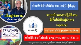 เงื่อนไขที่ช่วยให้ประสบการณ์นาสู่ปัญญา
ระบบนิเวศการปฏิบัติงาน
ที่เอื้อให้เป็นผู้ก่อการ
(agency)
www.gotoknow.org/posts/tags/เอื้อระบบนิเวศ เพื่อครูเป็นผู้ก่อการ
เอาชนะลัทธิ performativity
เพื่อเปิดช่องให้พลัง creativity ออกมาทางาน
 