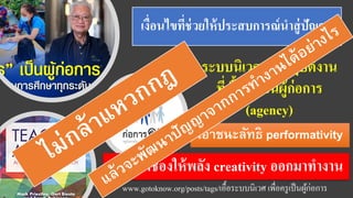 เงื่อนไขที่ช่วยให้ประสบการณ์นาสู่ปัญญา
ระบบนิเวศการปฏิบัติงาน
ที่เอื้อให้เป็นผู้ก่อการ
(agency)
www.gotoknow.org/posts/tags/เอื้อระบบนิเวศ เพื่อครูเป็นผู้ก่อการ
เอาชนะลัทธิ performativity
เพื่อเปิดช่องให้พลัง creativity ออกมาทางาน
 