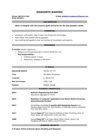 SIDDHARTH WADHWA
Phone: 09212111223, E-Mail: Siddharth.wadhwa12@gmail.com
0129-2415311
JOB OBJECTIVE
Work in integrity with the company goals and thrive for the best possible results.
STRENGTHS
 Innovative, enthusiastic, keen to learn new things and technologies
 Team Player with problem solving approach
 Hard working and capable to look into the face of the problem with patience
EXPERIENCE
3 months industry experience: -
 Worked as a Process Associate in Priemer Shield Pvt. Ltd.
Key Responsibility: -
• Creating reports in Excel
• Maintaining Database in MS Word
IT SKILLS
Operating System Window XP 7, 8
Tools MS-Office, Photoshop
Language C, VB.Net 6.0
Web Technologies HTML, CSS
Database RDBMS, MySQL
ACADEMIC CREDENTIALS
2014 Software Engineering from NIIT
Secured an aggregate of 76.5%.
2015 Bachelors in Computer Application from Manav Bharti University
Solan,Himachal Pardesh.
2011 Successfully Completed 3 months Web-Designing Course from
Haryana State Council for Child Welfare, IT Education Centre, Faridabad
from with 60% marks.
2011 Passed Class 12th
from National Institute of Open Schooling, Govt. of
India, Noida with 60% marks in the year 2011.
2009 Passed Class 10th
from Vidya Mandir Public School, Sector-15A,
Faridabad affiliated to CBSE in second division.
ACADEMIC PROJECTS
# Project: Online Customer Query Handling and Response
 